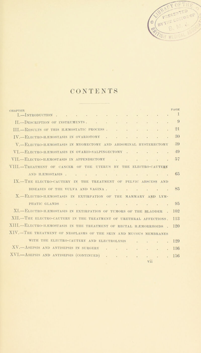 CHAPTER I.—Introduction IT.—Description of instruments III. —Results of this haemostatic process IV. —Electro-haemostasis in ovariotomy V.—Electro-haemostasis in myomectomy and abdominal hysterectomy VI.—Electro-haemostasis in ovario-salpingectomy VII.—Electro-haemostasis in appendectomy VIII.—Treatment of cancer of the uterus by the electro-cautery AND HAEMOSTASIS IX.—The electro-cautery in the treatment of pelvic abscess and DISEASES OF THE VULVA AND VAGINA X.—Electro-haemostasis in extirpation of the mammary and lym- phatic GLANDS XI.—Electro-haemostasis in extirpation of tumors of the bladder . XII.—The electro-cautery in the treatment of urethral affections. XIII. —Electro-haemostasis in the treatment of rectal haemorrhoids . XIV. —The treatment of neoplasms of the skin and mucous membranes WITH THE ELECTRO-CAUTERY AND ELECTROLYSIS XV.—i\.SEPSIS AND ANTISEPSIS IN SURGERY XVI.—Asepsis and antisepsis (continued) ..... vii PACE 1 9 21 30 39 49 57 65 85 95 102 113 120 129 136 156