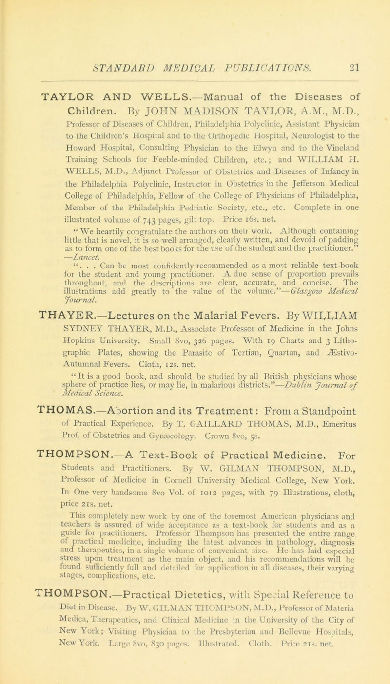 TAYLOR AND WELLS.—Manual of the Diseases of Children. By JOHN MADISON TAYLOR, A.M., M.D., Professor of Diseases of Children, Philadelphia Polyclinic, Assistant Physician to the Children’s Hospital and to the Orthopedic Hospital, Neurologist to the Howard Hospital, Consulting Physician to the Elwyn and to the Vineland Training Schools for Feeble-minded Children, etc.; and WILLIAM H. WELLS, M.D., Adjunct Professor of Obstetrics and Diseases of Infancy in the Philadelphia Polyclinic, Instructor in Obstetrics in the Jefferson Medical College of Philadelphia, Fellow of the College of Physicians of Philadelphia, Member of the Philadelphia Pedriatic Society, etc., etc. Complete in one illustrated volume of 743 pages, gilt top. Price 16s. net. “ We heartily congratulate the authors on their work. Although containing little that is novel, it is so well arranged, clearly written, and devoid of padding as to form one of the best books for the use of the student and the practitioner.” —Lancet. “. . . Can be most confidently recommended as a most reliable text-book for the student and young practitioner. A due sense of proportion prevails throughout, and the descriptions are clear, accurate, and concise. The illustrations add greatly to the value of the volume.”—Glasgow Medical Journal. THAYER.—Lectures on the Malarial Fevers. By WILLIAM SYDNEY THAYER, M.D., Associate Professor of Medicine in the Johns Hopkins University. Small 8vo, 326 pages. With 19 Charts and 3 Litho- graphic Plates, showing the Parasite of Tertian, Quartan, and TEstivo- Autumnal Fevers. Cloth, 12s.net. “ It is a good book, and should be studied by all British physicians whose sphere of practice lies, or may lie, in malarious districts.”—Dublin Journal of Medical Science. THOMAS.—Abortion and its Treatment: From a Standpoint of Practical Experience. By T. GAILLARD THOMAS, M.D., Emeritus Prot. of Obstetrics and Gynaecology. Crown 8vo, 5s. THOMPSON.—A Text-Book of Practical Medicine. For Students and Practitioners. By W. GILMAN THOMPSON, M.D., Professor of Medicine in Cornell University Medical College, New York. In One very handsome 8vo Vol. of 1012 pages, with 79 Illustrations, cloth, price 2is. net. This completely new work by one of the foremost American physicians and teachers is assured of wide acceptance as a text-book for students and as a guide for practitioners. Professor Thompson has presented the entire range of practical medicine, including the latest advances in pathology, diagnosis and therapeutics, in a single volume of convenient size. He has laid especial stress upon treatment as the main object, and his recommendations will be found sufficiently full and detailed for application in all diseases, their varying stages, complications, etc. THOMPSON.—Practical Dietetics, with Special Reference to Diet in Disease. By W. GILMAN THOMPSON, M.D., Professor of Materia Meclica, Therapeutics, and Clinical Medicine in the University of the City of New York; Visiting Physician to the Presbyterian and Bellevue Hospitals, New York. Large 8vo, 830 pages. Illustrated. Cloth. Price 21s. net.
