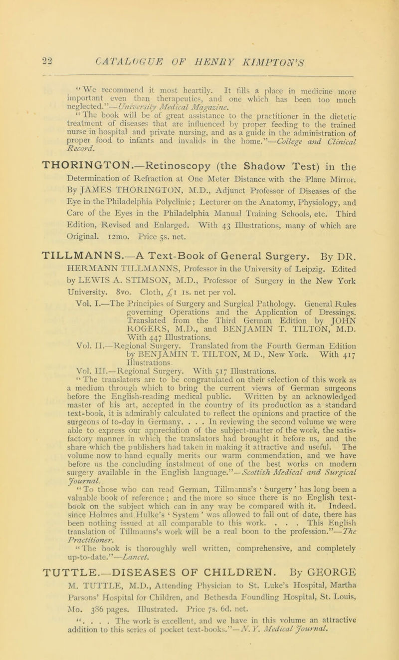 “We recommend it most heartily. It fills a place in medicine more important even than therapeutics, and one which has been too much neglected.”—University Afedical Magazine. “ I he book will be of great assistance to the practitioner in the dietetic treatment of diseases that are influenced by proper feeding to the trained nurse in hospital and private nursing, and as a guide in the administration of proper food to infants and invalids in the home.”—College and Clinical Record. THORINGTON.—Retinoscopy (the Shadow Test) in the Determination of Refraction at One Meter Distance with the Plane Mirror. By JAMES THORINGTON, M.D., Adjunct Professor of Diseases of the Eye in the Philadelphia Polyclinic ; Lecturer on the Anatomy, Physiology, and Care of the Eyes in the Philadelphia Manual Training Schools, etc. Third Edition, Revised and Enlarged. With 43 Illustrations, many of which are Original. 121110. Price 5s. net. TILLMANNS.—A Text-Book of General Surgery. By DR. HERMANN TILLMANNS, Professor in the University of Leipzig. Edited by LEWIS A. STIMSON, M.D., Professor of Surgery in the New York University. 8vo. Cloth, £\ is. net per vol. Yol. I.—The Principles of Surgery and Surgical Pathology. General Rules governing Operations and the Application of Dressings. Translated from the Third German Edition by JOHN ROGERS, M.D., and BENJAMIN T. TILTON, M.D. With 447 Illustrations. Vol. II.—Regional Surgery. Translated from the Fourth German Edition by BENJAMIN T. TILTON, M D., New York. With 417 Illustrations. Vol. 111.—Regional Surgery. With 517 Illustrations. “ The translators are to be congratulated on their selection of this work as a medium through which to bring the current views of German surgeons before the English-reading medical public. Written by an acknowledged master of his art, accepted in the country of its production as a standard text-book, it is admirably calculated to reflect the opinions and practice of the surgeons of to-day in Germany. ... In reviewing the second volume we were able to express our appreciation of the subject-matter of the work, the satis- factory manner in which the translators had brought it before us, and the share which the publishers had taken in making it attractive and useful. The volume now to hand equally merits our warm commendation, and we have before us the concluding instalment of one of the best works on modern surge-y available in the English language.”—Scottish Medical and Surgical Journal. “ To those who can read German, Tillmanns’s * Surgery ’ has long been a valuable book of reference ; and the more so since there is no English text- book on the subject which can in any way be compared with it. Indeed, since Holmes and Hulke’s ‘ System ’ was allowed to fall out of date, there has been nothing issued at all comparable to this work. . . . This English translation of Tillmanns’s work will be a real boon to the profession.”—The Practitioner. “The book is thoroughly well written, comprehensive, and completely up-to-date.”—Lancet. TUTTLE.—DISEASES OF CHILDREN. By GEORGE M. TUTTLE, M.D., Attending Physician to St. Luke’s Hospital, Martha Parsons’ Hospital for Children, and Bethesda Foundling Hospital, St. Louis, Mo. 386 pages. Illustrated. Price 7s. 6d. net. “. . . . The work is excellent, and we have in this volume an attractive addition to this series of pocket text-books.”—N.Y. Medical Journal.