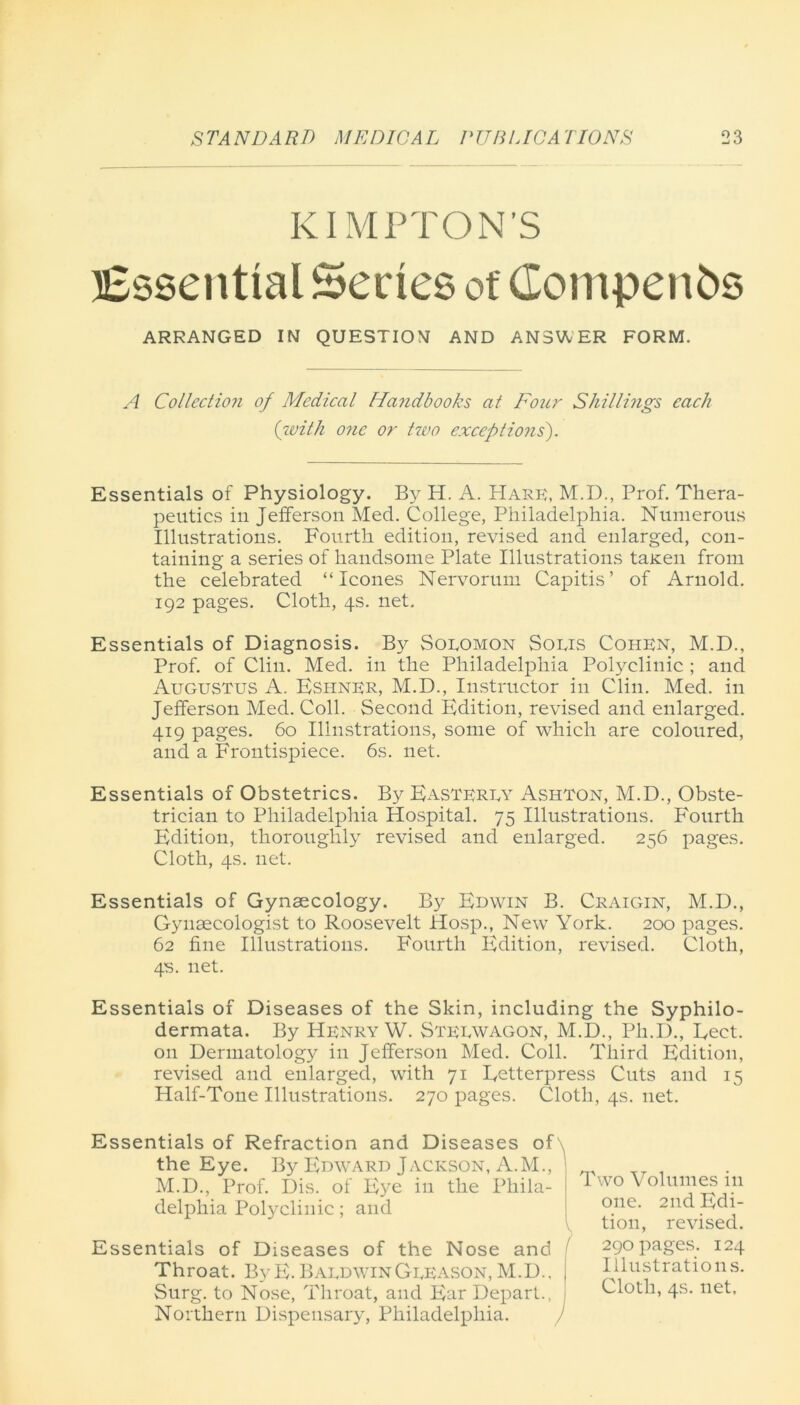 KI MPT ON’S Essential Series of Comperes ARRANGED IN QUESTION AND ANSWER FORM. A Collection of Medical Handbooks at Four Shillings each ('with one or two exceptions). Essentials of Physiology. By H. A. Hark, M.D., Prof. Thera- peutics in Jefferson Med. College, Philadelphia. Numerous Illustrations. Fourth edition, revised and enlarged, con- taining a series of handsome Plate Illustrations tajeen from the celebrated “leones Nervorum Capitis’ of Arnold. 192 pages. Cloth, 4s. net. Essentials of Diagnosis. By Sokomon Sokis Cohen, M.D., Prof, of Clin. Med. in the Philadelphia Polyclinic ; and Augustus A. Esiiner, M.D., Instructor in Clin. Med. in Jefferson Med. Coll. Second Edition, revised and enlarged. 419 pages. 60 Illustrations, some of which are coloured, and a Frontispiece. 6s. net. Essentials of Obstetrics. By Easterey Ashton, M.D., Obste- trician to Philadelphia Hospital. 75 Illustrations. Fourth Edition, thoroughly revised and enlarged. 256 pages. Cloth, 4s. net. Essentials of Gynaecology. By Edwin B. Craigin, M.D., Gynaecologist to Roosevelt Hosp., New York. 200 pages. 62 fine Illustrations. Fourth Edition, revised. Cloth, 4s. net. Essentials of Diseases of the Skin, including the Syphilo- dermata. By Henry W. Stekwagon, M.D., Ph.D., Eect. on Dermatology in Jefferson Med. Coll. Third Edition, revised and enlarged, with 71 Eetterpress Cuts and 15 Half-Tone Illustrations. 270 pages. Cloth, 4s. net. Essentials of Refraction and Diseases of the Eye. By Edward Jackson, A.M., M.D., Prof. Dis. of Eye in the Phila- delphia Polyclinic; and V Essentials of Diseases of the Nose and ( Throat. ByE. BaldwinGkeason, M.D.. ( Surg. to Nose, Throat, and Ear Depart., I Northern Dispensary, Philadelphia. ) Two Volumes in one. 2nd Edi- tion, revised. 290 pages. 124 Illustrations. Cloth, 4s. net.