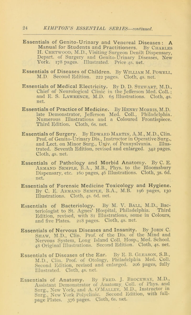 Essentials of Genito-Urinary and Venereal Diseases: A Manual for Students and Practitioners. By Charles H. Chetwood, M.D., Visiting Surgeon Denilt Dispensary, Depart, of Surgery and Genito-Urinary Diseases, New York. 178 pages. Illustrated. Price 4s. net. Essentials of Diseases of Children. By William M. Powell, M.D. Second Edition. 222 pages. Cloth, 4s. net. Essentials of Medical Electricity. By D. D. Stewart, M.D., Chief of Neurological Clinic in the Jefferson Med. Coll.; and E. S. Eawrence, M.D. 65 Illustrations. Cloth, 4s. net. Essentials of Practice of Medicine. By Henry Morris, M.D. late Demonstrator, Jefferson Med. Coll., Philadelphia. Numerous Illustrations and a Coloured Frontispiece. Third Edition. Cloth, 6s. net. Essentials of Surgery. By Edward Martin, A.M., M.D., Clin. Prof, of Genito-Urinary Dis., Instructor in Operative Surg., and Eect. on Minor Surg., Ui\iv. of Pennyslvania. Illus- trated. Seventh Edition, revised and enlarged. 342 pages. Cloth, 4s. net. Essentials of Pathology and Morbid Anatomy. By C. E. Arm and Semple, B.A., M.B., Pliys. to the Bloomsbury Dispensary, etc. 160 pages, 46 Illustrations. Cloth, 3s. 6d. net. Essentials of Forensic Medicine Toxicology and Hygiene. By C. E. Armand Semple, B.A., M.B. 196 pages, 130 Illustrations. Cloth, 4s. 6d. net. Essentials of Bacteriology. By M. V. Ball, M.D., Bac- teriologist to St. Agnes’ Hospital, Philadelphia. Third Edition, revised, with 81 Illustrations, some in Colours, and five Plates. 218 pages. Cloth, 4s. net. Essentials of Nervous Diseases and Insanity. By John C. Shaw, M.D., Clin. Prof, of the Dis. of the Mind and Nervous System, Eong Island Coll. Hosp., Med. School. 48 Original Illustrations. Second Edition. Cloth, 4s. net. Essentials of Diseases of the Ear. By E- B. Gleason, S.B., M.D., Clin. Prof, of Otology, Philadelphia Med. Coll. Second Edition, revised and enlarged. 206 pages, fully Illustrated. Cloth, 4s. net. Essentials of Anatomy. By Fred. J. Brockway, M.D., Assistant Demonstrator of Anatomy, Coll, of Phys. and Surg., New York, and A. O’Malley, M.D., Instructor in Surg., New York Polyclinic. Second Edition, with full- page Plates, 376 pages. Cloth, 6s, net.