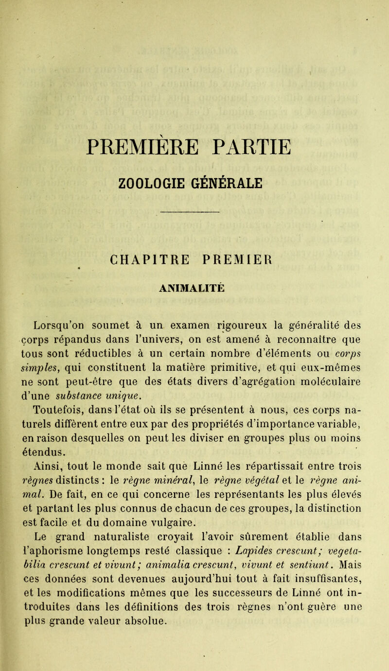 PREMIERE PARTIE ZOOLOGIE GÉNÉRALE CHAPITRE PREMIER ANIMALITÉ Lorsqu’on soumet à un examen rigoureux la généralité des corps répandus dans l’univers, on est amené à reconnaître que tous sont réductibles à un certain nombre d’éléments ou corps simples, qui constituent la matière primitive, et qui eux-mêmes ne sont peut-être que des états divers d’agrégation moléculaire d’une substance unique. Toutefois, dans l’état où ils se présentent à nous, ces corps na- turels diffèrent entre eux par des propriétés d’importance variable, en raison desquelles on peut les diviser en groupes plus ou moins étendus. Ainsi, tout le monde sait que Linné les répartissait entre trois règnes distincts : le règne minéral, le règne végétal et le règne ani- mal. De fait, en ce qui concerne les représentants les plus élevés et partant les plus connus de chacun de ces groupes, la distinction est facile et du domaine vulgaire. Le grand naturaliste croyait l’avoir sûrement établie dans l’aphorisme longtemps resté classique : Lapides crescunt; végéta- bilia crescunt etvivunt; animalia crescunt, vivunt et sentiunt. Mais ces données sont devenues aujourd’hui tout à fait insuffisantes, et les modifications mêmes que les successeurs de Linné ont in- troduites dans les définitions des trois règnes n’ont guère une plus grande valeur absolue.