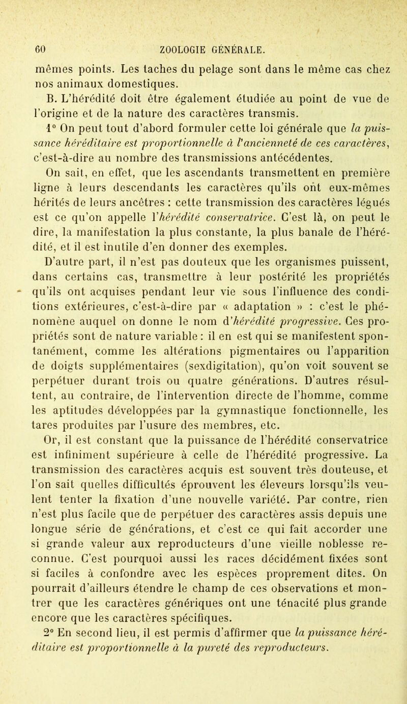 t 60 ZOOLOGIE GÉNÉRALE. mêmes points. Les taches du pelage sont dans le même cas chez nos animaux domestiques. B. L’hérédité doit être également étudiée au point de vue de l’origine et de la nature des caractères transmis. 1° On peut tout d’abord formuler cette loi générale que la puis- sance héréditaire est proportionnelle à Vancienneté de ces caractères, c’est-à-dire au nombre des transmissions antécédentes. On sait, en effet, que les ascendants transmettent en première ligne à leurs descendants les caractères qu’ils ont eux-mêmes hérités de leurs ancêtres : cette transmission des caractères légués est ce qu’on appelle Y hérédité conservatrice. C’est là, on peut le dire, la manifestation la plus constante, la plus banale de l’héré- dité, et il est inutile d’en donner des exemples. D’autre part, il n’est pas douteux que les organismes puissent, dans certains cas, transmettre à leur postérité les propriétés - qu’ils ont acquises pendant leur vie sous l’influence des condi- tions extérieures, c’est-à-dire par « adaptation » : c’est le phé- nomène auquel on donne le nom d'hérédité progressive. Ces pro- priétés sont de nature variable : il en est qui se manifestent spon- tanément, comme les altérations pigmentaires ou l’apparition de doigts supplémentaires (sexdigitation), qu’on voit souvent se perpétuer durant trois ou quatre générations. D’autres résul- tent, au contraire, de l’intervention directe de l’homme, comme les aptitudes développées par la gymnastique fonctionnelle, les tares produites par l’usure des membres, etc. Or, il est constant que la puissance de l’hérédité conservatrice est infiniment supérieure à celle de l’hérédité progressive. La transmission des caractères acquis est souvent très douteuse, et l’on sait quelles difficultés éprouvent les éleveurs lorsqu’ils veu- lent tenter la fixation d’une nouvelle variété. Par contre, rien n’est plus facile que de perpétuer des caractères assis depuis une longue série de générations, et c’est ce qui fait accorder une si grande valeur aux reproducteurs d’une vieille noblesse re- connue. C’est pourquoi aussi les races décidément fixées sont si faciles à confondre avec les espèces proprement dites. On pourrait d’ailleurs étendre le champ de ces observations et mon- trer que les caractères génériques ont une ténacité plus grande encore que les caractères spécifiques. 2° En second lieu, il est permis d’affirmer que la puissance héré- ditaire est proportionnelle à la pureté des reproducteurs.