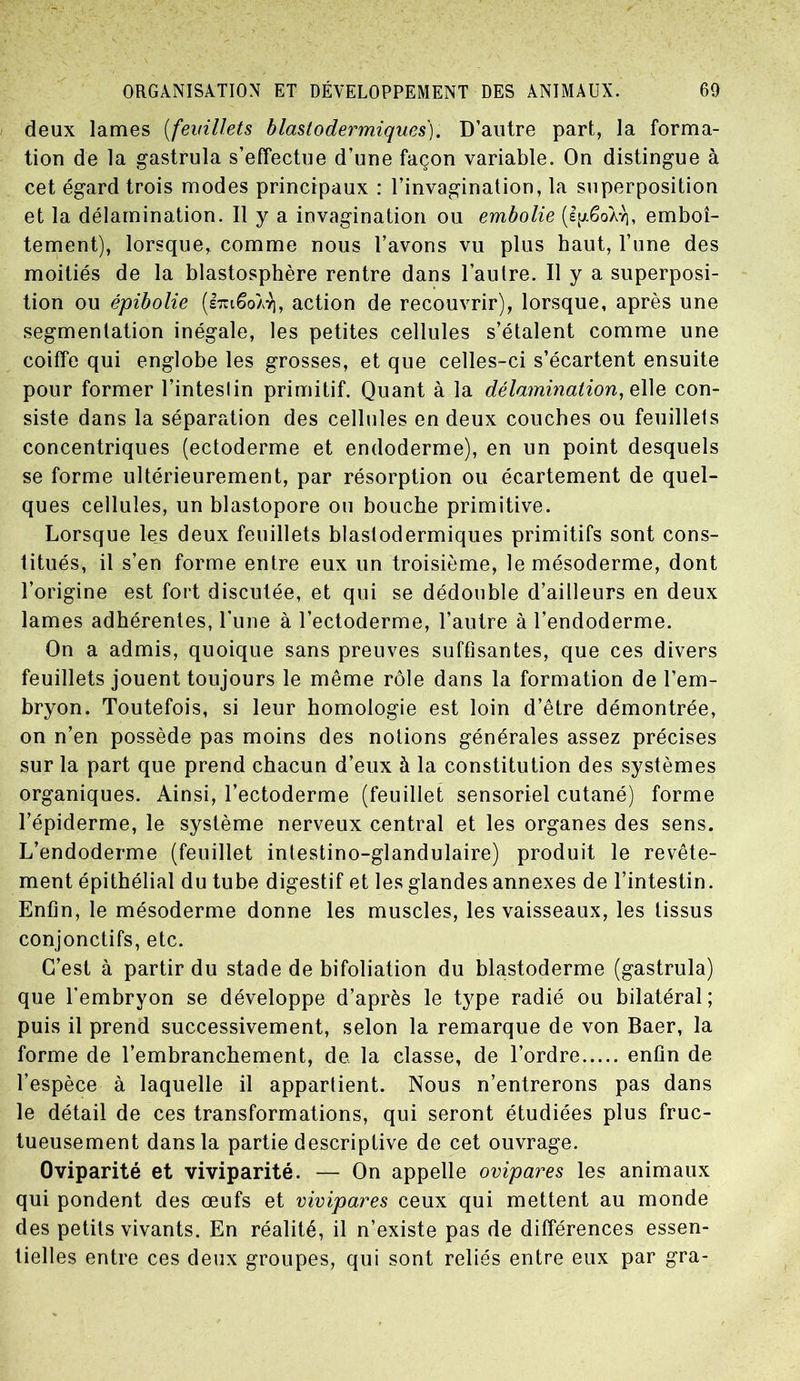 deux lames (feuillets blastodermiques). D’autre part, la forma- tion de la gastrula s’effectue d’une façon variable. On distingue à cet égard trois modes principaux : l’invagination, la superposition et la délamination. Il y a invagination ou embolie (IfxêoÀv], emboî- tement), lorsque, comme nous l’avons vu plus haut, l’une des moitiés de la blastosphère rentre dans l’autre. Il y a superposi- tion ou épibolie (èiiêoAr), action de recouvrir), lorsque, après une segmentation inégale, les petites cellules s’étalent comme une coiffe qui englobe les grosses, et que celles-ci s’écartent ensuite pour former l’inteslin primitif. Quant à la délamination, qlie con- siste dans la séparation des cellules en deux couches ou feuillets concentriques (ectoderme et endoderme), en un point desquels se forme ultérieurement, par résorption ou écartement de quel- ques cellules, un blastopore ou bouche primitive. Lorsque les deux feuillets blastodermiques primitifs sont cons- titués, il s’en forme entre eux un troisième, le mésoderme, dont l’origine est fort discutée, et qui se dédouble d’ailleurs en deux lames adhérentes, l’une à l’ectoderme, l’autre à l’endoderme. On a admis, quoique sans preuves suffisantes, que ces divers feuillets jouent toujours le même rôle dans la formation de l’em- bryon. Toutefois, si leur homologie est loin d’être démontrée, on n’en possède pas moins des notions générales assez précises sur la part que prend chacun d’eux à la constitution des systèmes organiques. Ainsi, l’ectoderme (feuillet sensoriel cutané) forme l’épiderme, le système nerveux central et les organes des sens. L’endoderme (feuillet intestino-glandulaire) produit le revête- ment épithélial du tube digestif et les glandes annexes de l’intestin. Enfin, le mésoderme donne les muscles, les vaisseaux, les tissus conjonctifs, etc. C’est à partir du stade de bifoliation du blastoderme (gastrula) que l’embryon se développe d’après le type radié ou bilatéral; puis il prend successivement, selon la remarque de von Baer, la forme de l’embranchement, de. la classe, de l’ordre enfin de l’espèce à laquelle il appartient. Nous n’entrerons pas dans le détail de ces transformations, qui seront étudiées plus fruc- tueusement dans la partie descriptive de cet ouvrage. Oviparité et viviparité. — On appelle ovipares les animaux qui pondent des œufs et vivipares ceux qui mettent au monde des petits vivants. En réalité, il n’existe pas de différences essen- tielles entre ces deux groupes, qui sont reliés entre eux par gra-