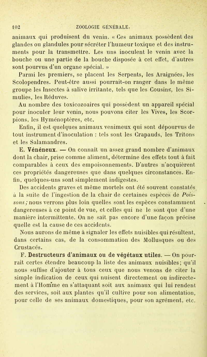 animaux qui produisent du venin. « Ges animaux possèdent des glandes ou glandules pour sécréter l’humeur toxique et des instru- ments pour la transmettre. Les uns inoculent le venin avec la bouche ou une partie de la bouche disposée à cet effet, d’autres sont pourvus d’un organe spécial. » Parmi les premiers, se placent les Serpents, les Araignées, les Scolopendres. Peut-être aussi pourrait-on ranger dans le même groupe les Insectes à salive irritante, tels que les Cousins, les Si- mulies, les Réduves. Au nombre des toxicozoaires qui possèdent un appareil spécial pour inoculer leur venin, nous pouvons citer les Vives, les Scor- pions, les Hyménoptères, etc. Enfin, il est quelques animaux venimeux qui sont dépourvus de tout instrument d’inoculation : tels sont les Crapauds, les Tritons et les Salamandres. E. Vénéneux. — On connaît un assez grand nombre d’animaux dont la chair, prise comme aliment, détermine des effets tout à fait comparables à ceux des empoisonnements. D’autres n’acquièrent ces propriétés dangereuses que dans quelques circonstances. En- fin, quelques-uns sont simplement indigestes. Des accidents graves et même mortels ont été souvent constatés à la suite de l’ingestion de la chair de certaines espèces de Pois- sons ; nous verrons plus loin quelles sont les espèces constamment dangereuses à ce point de vue, et celles qui ne le sont que d’une manière intermittente. On ne sait pas encore d’une façon précise quelle est la cause de ces accidents. Nous aurons de même à signaler les effets nuisibles qui résultent, dans certains cas, de la consommation des Mollusques ou des Crustacés. F. Destructeurs d’animaux ou de végétaux utiles. — On pour- rait certes étendre beaucoup la liste des animaux nuisibles; qu’il nous suffise d’ajouter à tous ceux que nous venons de citer la simple indication de ceux qui nuisent directement ou indirecte- ment à l’Homme en s’attaquant soit aux animaux qui lui rendent des services, soit aux plantes qu’il cultive pour son alimentation, pour celle de ses animaux domestiques, pour son agrément, etc.