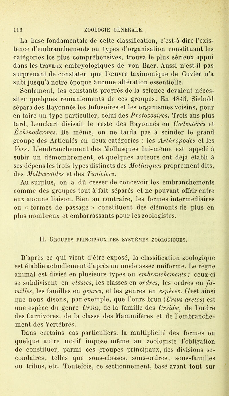 La base fondamentale de cette classification, c’est-à-dire l’exis- tence d’embranchements ou types d’organisation constituant les catégories les plus compréhensives, trouva le plus sérieux appui dans les travaux embryologiques de von Baer. Aussi n’est-il pas surprenant de constater que l’œuvre taxinomique de Cuvier n’a subi jusqu’à notre époque aucune altération essentielle. Seulement, les constants progrès de la science devaient néces- siter quelques remaniements de ces groupes. En 1845, Siebold sépara des Rayonnés les Infusoires et les organismes voisins, pour en faire un type particulier, celui des Protozoaires. Trois ans plus tard, Leuckart divisait le reste des Rayonnés en Cœlentérés et r Echinodermes. De même, on ne tarda pas à scinder le grand groupe des Articulés en deux catégories : les Arthropodes et les Vers. L’embranchement des Mollusques lui-même est appelé à subir un démembrement, et quelques auteurs ont déjà établi à ses dépens les trois types distincts des Mollusques proprement dits, des Molluscoides et des Tuniciers. Au surplus, on a dû cesser de concevoir les embranchements comme des groupes tout à fait séparés et ne pouvant offrir entre eux aucune liaison. Bien au contraire, les formes intermédiaires ou « formes de passage » constituent des éléments de plus en plus nombreux et embarrassants pour les zoologistes. IL Groupes principaux des systèmes zoologiques. D’après ce qui vient d’être exposé, la classification zoologique est établie actuellement d’après un mode assez uniforme. Le règne animal est divisé en plusieurs types ou embranchements ; ceux-ci se subdivisent en classes, les classes en ordres, les ordres en fa- milles, les familles en genres, et les genres en especes. C’est ainsi que nous disons, par exemple, que l’ours brun (Ursus arctos) est une espèce du genre Ursus, de la famille des Ursidæ, de l’ordre des Carnivores, de la classe des Mammifères et de l’embranche- ment des Vertébrés. Dans certains cas particuliers, la multiplicité des formes ou quelque autre motif impose même au zoologiste l’obligation de constituer, parmi ces groupes principaux, des divisions se- condaires, telles que sous-classes, sous-ordres, sous-familles ou tribus, etc. Toutefois, ce sectionnement, basé avant tout sur