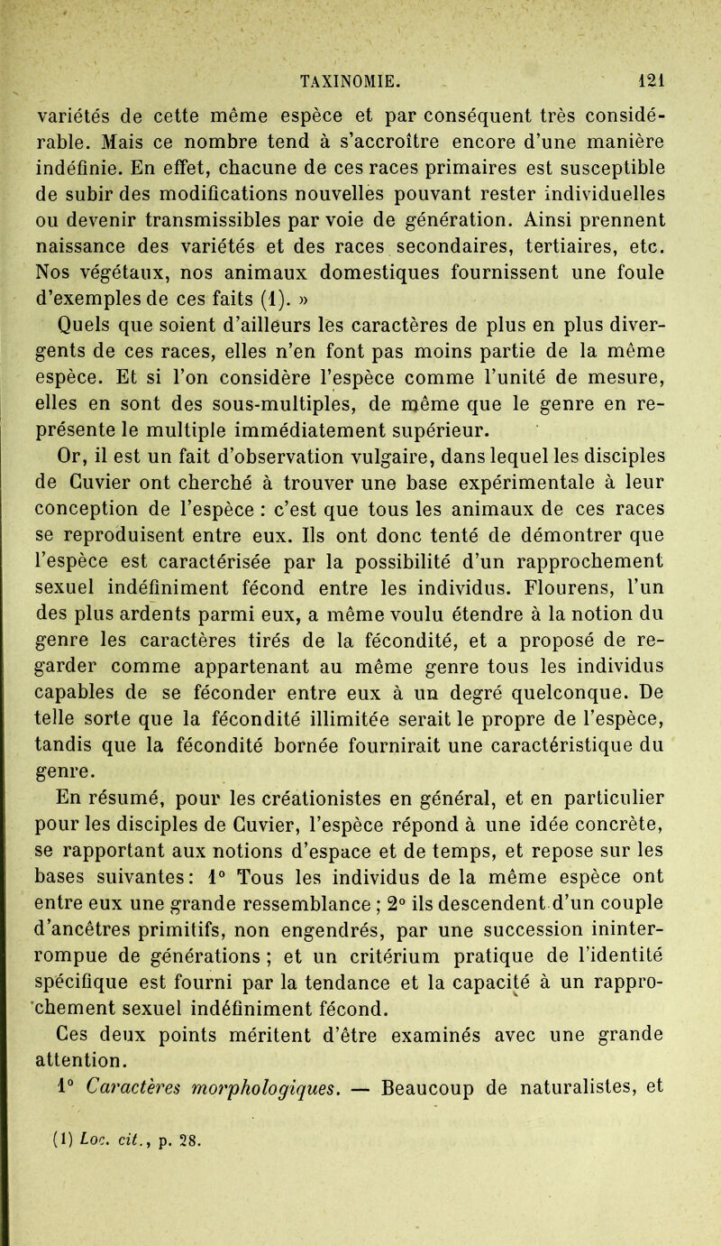 variétés de cette même espèce et par conséquent très considé- rable. Mais ce nombre tend à s’accroître encore d’une manière indéfinie. En effet, chacune de ces races primaires est susceptible de subir des modifications nouvelles pouvant rester individuelles ou devenir transmissibles par voie de génération. Ainsi prennent naissance des variétés et des races secondaires, tertiaires, etc. Nos végétaux, nos animaux domestiques fournissent une foule d’exemples de ces faits (1). » Quels que soient d’ailleurs les caractères de plus en plus diver- gents de ces races, elles n’en font pas moins partie de la même espèce. Et si l’on considère l’espèce comme l’unité de mesure, elles en sont des sous-multiples, de même que le genre en re- présente le multiple immédiatement supérieur. Or, il est un fait d’observation vulgaire, dans lequel les disciples de Cuvier ont cherché à trouver une base expérimentale à leur conception de l’espèce : c’est que tous les animaux de ces races se reproduisent entre eux. Ils ont donc tenté de démontrer que l’espèce est caractérisée par la possibilité d’un rapprochement sexuel indéfiniment fécond entre les individus. Flourens, l’un des plus ardents parmi eux, a même voulu étendre à la notion du genre les caractères tirés de la fécondité, et a proposé de re- garder comme appartenant au même genre tous les individus capables de se féconder entre eux à un degré quelconque. De telle sorte que la fécondité illimitée serait le propre de l’espèce, tandis que la fécondité bornée fournirait une caractéristique du genre. En résumé, pour les créationistes en général, et en particulier pour les disciples de Cuvier, l’espèce répond à une idée concrète, se rapportant aux notions d’espace et de temps, et repose sur les bases suivantes: 1° Tous les individus de la même espèce ont entre eux une grande ressemblance ; 2° ils descendent d’un couple d’ancêtres primitifs, non engendrés, par une succession ininter- rompue de générations ; et un critérium pratique de l’identité spécifique est fourni par la tendance et la capacité à un rappro- chement sexuel indéfiniment fécond. Ces deux points méritent d’être examinés avec une grande attention. 1° Caractères morphologiques. — Beaucoup de naturalistes, et