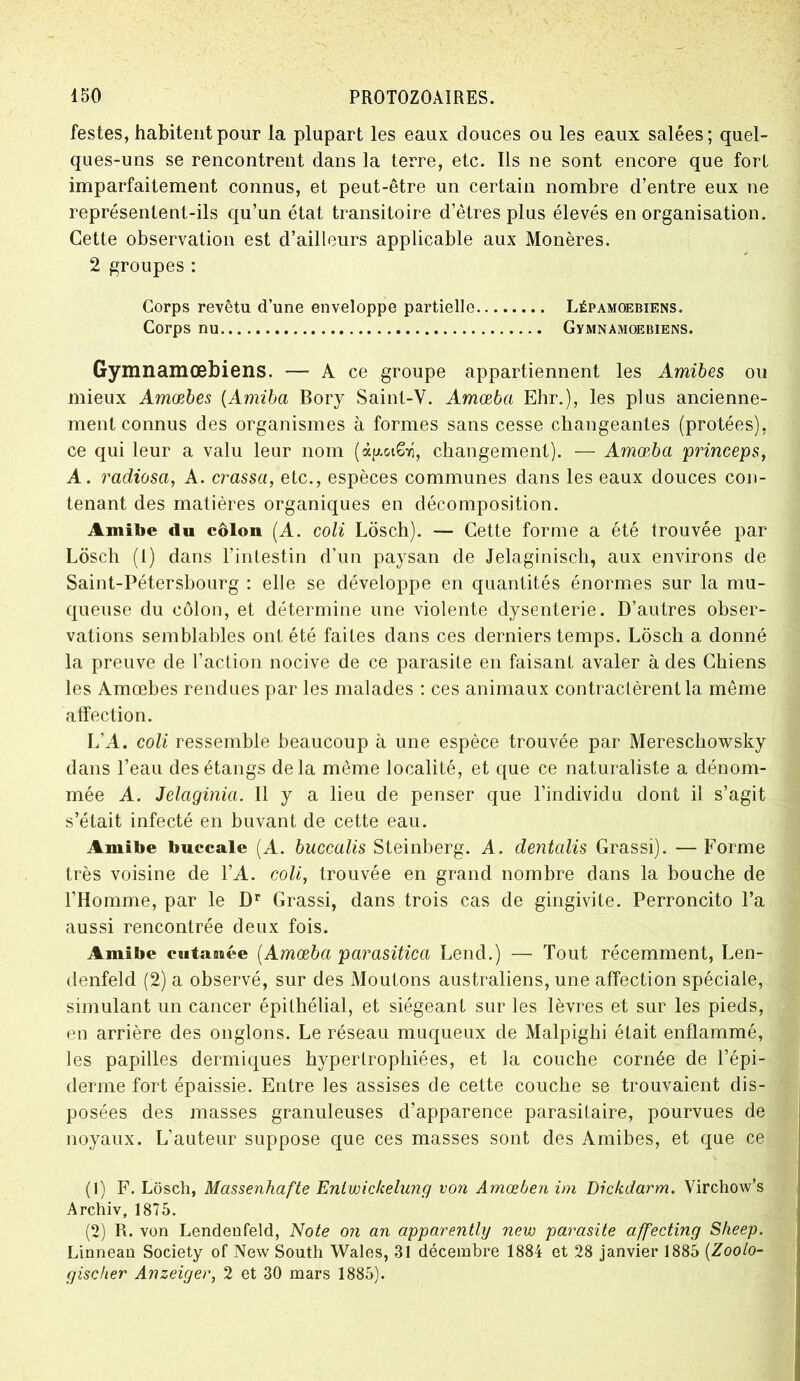 festes, habitent pour la plupart les eaux douces ou les eaux salées; quel- ques-uns se rencontrent dans la terre, etc. Ils ne sont encore que fort imparfaitement connus, et peut-être un certain nombre d’entre eux ne représentent-ils qu’un état transitoire d’êtres plus élevés en organisation. Cette observation est d’ailleurs applicable aux Monères. 2 groupes : Corps revêtu d’une enveloppe partielle Lépamoebiens. Corps nu Gymnamoebiens. Gymnamœbiens. — A ce groupe appartiennent les Amibes ou mieux Amæbes (Amiba Bory Saint-V. Amœba Ehr.), les plus ancienne- ment connus des organismes à formes sans cesse changeantes (protées), ce qui leur a valu leur nom (àg.otSr, changement). — Amœba princeps, A. radiosa, A. crassa, etc., espèces communes dans les eaux douces con- tenant des matières organiques en décomposition. Amibe du côlon (A. coli Lôsch). — Cette forme a été trouvée par Lôsch (1) dans l’intestin d’un paysan de Jelaginisch, aux environs de Saint-Pétersbourg : elle se développe en quantités énormes sur la mu- queuse du côlon, et détermine une violente dysenterie. D’autres obser- vations semblables ont été faites dans ces derniers temps. Lôsch a donné la preuve de l’action nocive de ce parasite en faisant avaler à des Chiens les Amæbes rend ues par les malades : ces animaux contractèrent la même affection. L’A. coli ressemble beaucoup à une espèce trouvée par Mereschowsky dans l’eau des étangs delà même localité, et que ce naturaliste a dénom- mée A. Jelaginia. Il y a lieu de penser que l’individu dont il s’agit s’était infecté en buvant de cette eau. Amibe buccale (A. buccalis Steinberg. A. dentcdis Grassi). —Forme très voisine de l’A. coli, trouvée en grand nombre dans la bouche de l’Homme, par le Dr Grassi, dans trois cas de gingivite. Perroncito l’a aussi rencontrée deux fois. Amibe c a tannée [Amœba parasitica Lend.) — Tout récemment, Len- denfekl (2) a observé, sur des Moutons australiens, une affection spéciale, simulant un cancer épithélial, et siégeant sur les lèvres et sur les pieds, en arrière des onglons. Le réseau muqueux de Malpighi était enflammé, les papilles dermiques hypertrophiées, et la couche cornée de l’épi- derme fort épaissie. Entre les assises de cette couche se trouvaient dis- posées des masses granuleuses d’apparence parasitaire, pourvues de noyaux. L’auteur suppose que ces masses sont des Amibes, et que ce (1) F. Lôsch, Massenhafte Enlwickelung von Amœben im Dickdarm. Virchow’s Archiv, 1875. (2) R. von Lendenfeld, Note on an apparently new parasite affecting Sheep. Linnean Society of New South Wales, 31 décembre 1884 et 28 janvier 1885 (Zooto- gischer Anzeiger, 2 et 30 mars 1885).