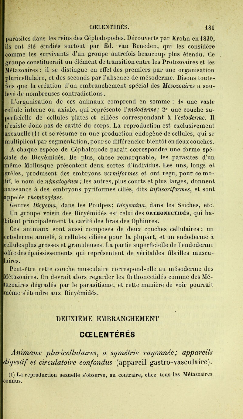 parasites dans les reins des Céphalopodes. Découverts par Krohn en 1830, ils ont été étudiés surtout par Ed. van Beneden, qui les considère comme les survivants d’un groupe autrefois beaucoup plus étendu. Ce groupe constituerait un élément de transition entre les Protozoaires et les Métazoaires : il se distingue en effet des premiers par une organisation pluricellulaire, et des seconds par l’absence de mésoderme. Disons toute- fois que la création d’un embranchement spécial des Mésozoaires a sou- levé de nombreuses contradictions. L’organisation de ces animaux comprend en somme : 1° une vaste cellule interne ou axiale, qui représente Y endoderme; 2° une couche su- perficielle de cellules plates et ciliées correspondant à Yectoderme. Il n’existe donc pas de cavité du corps. La reproduction est exclusivement asexuelle(l) et se résume en une production endogène de cellules, qui se multiplient par segmentation, pour se différencier bientôt en deux couches. A chaque espèce de Céphalopode paraît correspondre une forme spé- ciale de Dicyémidés. De plus, chose remarquable, les parasites d’un même Mollusque présentent deux sortes d’individus. Les uns, longs et grêles, produisent des embryons vermiformes et ont reçu, pour ce mo- tif, le nom de nématogènes ; les autres, plus courts et plus larges, donnent naissance à des embryons pyriformes ciliés, dits infusoriformes, et sont appelés rhombogènes. Genres Dicyema, dans les Poulpes; Dicyemina, dans les Seiches, etc. Un groupe voisin des Dicyémidés est celui des orthonectidés, qui ha- bitent principalement la cavité des bras des Ophiures. Ces animaux sont aussi composés de deux couches cellulaires : un ectoderme annelé, à cellules ciliées pour la plupart, et un endoderme a cellules plus grosses et granuleuses. La partie superficielle de l’endoderme offre des épaississements qui représentent de véritables fibrilles muscu- laires. Peut-être cette couche musculaire correspond-elle au mésoderme des Métazoaires. On devrait alors regarder les Orthonectidés comme des Mé- tazoaires dégradés par le parasitisme, et cette manière de voir pourrait même s’étendre aux Dicyémidés. DEUXIÈME EMBRANCHEMENT CŒLENTÉRÉS Animaux 'pluricellulaires, a symétrie rayonnée; appareils digestif et circulatoire confondus (appareil gastro-vasculaire). (1) La reproduction sexuelle s’observe, au contraire, chez tous les Métazoaires connus.