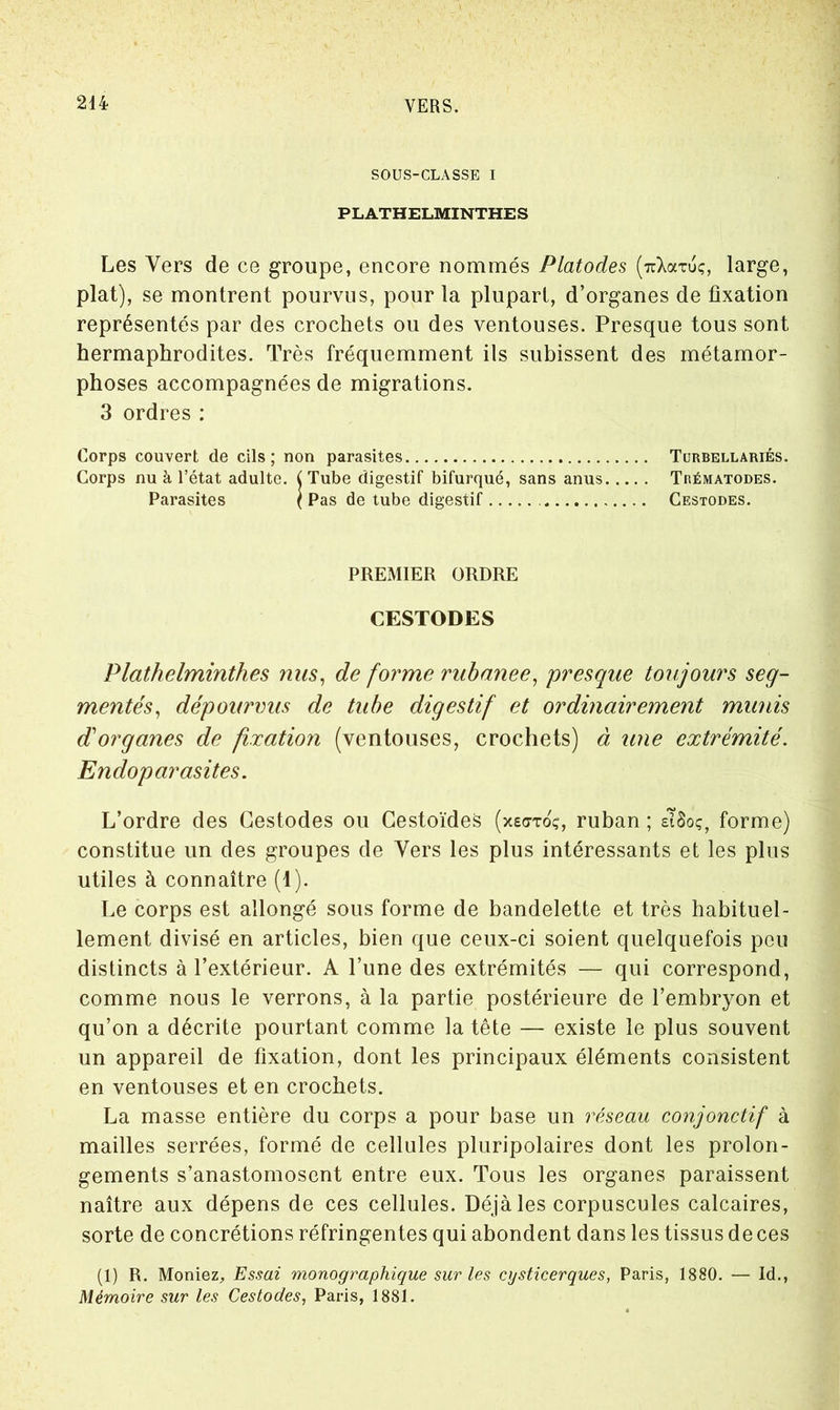 SOUS-CLASSE I PLATHELMINTHES Les Vers de ce groupe, encore nommés Platodes (tcXoctuç, large, plat), se montrent pourvus, pour la plupart, d’organes de fixation représentés par des crochets ou des ventouses. Presque tous sont hermaphrodites. Très fréquemment ils subissent des métamor- phoses accompagnées de migrations. 3 ordres : Corps couvert de cils; non parasites Türbellariés. Corps nu à l’état adulte. (Tube digestif bifurqué, sans anus Trématodes. Parasites ( Pas de tube digestif Cestodes. PREMIER ORDRE CESTODES Plat-helminthes nus, de forme rubanee, presque toujours seg- mentés, dépourvus de tube digestif et ordinairement munis dé organes de fixation (ventouses, crochets) à une extrémité. Endoparasites. L’ordre des Cestodes ou Cestoïdes (xecto'ç, ruban ; sTSoç, forme) constitue un des groupes de Vers les plus intéressants et les plus utiles à connaître (1). Le corps est allongé sous forme de bandelette et très habituel- lement divisé en articles, bien que ceux-ci soient quelquefois pou distincts à l’extérieur. A l’une des extrémités — qui correspond, comme nous le verrons, à la partie postérieure de l’embryon et qu’on a décrite pourtant comme la tête — existe le plus souvent un appareil de fixation, dont les principaux éléments consistent en ventouses et en crochets. La masse entière du corps a pour base un réseau conjonctif à mailles serrées, formé de cellules pluripolaires dont les prolon- gements s’anastomosent entre eux. Tous les organes paraissent naître aux dépens de ces cellules. Déjà les corpuscules calcaires, sorte de concrétions réfringentes qui abondent dans les tissus de ces (1) R. Mordez, Essai monographique sur les cgsticerques, Paris, 1880. — Id., Mémoire sur les Cestodes, Paris, 1881.