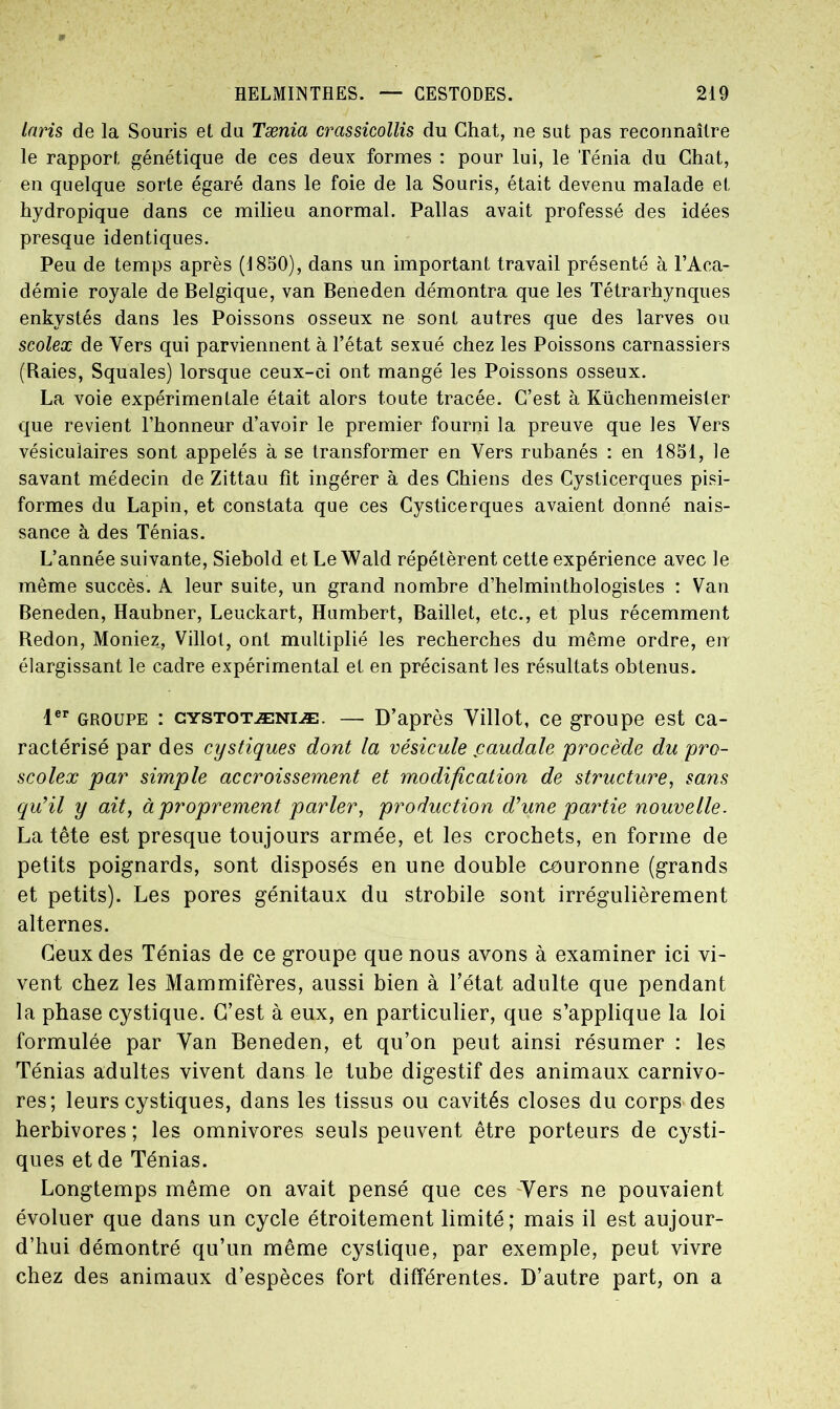 Inris de la Souris et du Tænia crassicollis du Chat, ne sut pas reconnaître le rapport génétique de ces deux formes : pour lui, le Ténia du Chat, en quelque sorte égaré dans le foie de la Souris, était devenu malade et hydropique dans ce milieu anormal. Pallas avait professé des idées presque identiques. Peu de temps après (1850), dans un important travail présenté à l’Aca- démie royale de Belgique, van Beneden démontra que les Tétrarhynques enkystés dans les Poissons osseux ne sont autres que des larves ou scolex de Vers qui parviennent à l’état sexué chez les Poissons carnassiers (Raies, Squales) lorsque ceux-ci ont mangé les Poissons osseux. La voie expérimentale était alors toute tracée. C’est à Küchenmeister que revient l’honneur d’avoir le premier fourni la preuve que les Vers vésiculaires sont appelés à se transformer en Vers rubanés : en 1851, le savant médecin de Zittau fit ingérer à des Chiens des Cyslicerques pisi- formes du Lapin, et constata que ces Cysticerques avaient donné nais- sance à des Ténias. L’année suivante, Siebold et Le Wald répétèrent cette expérience avec le même succès. A leur suite, un grand nombre d’helminthologistes : Van Beneden, Haubner, Leuckart, Humbert, Baillet, etc., et plus récemment Redon, Moniez, Villot, ont multiplié les recherches du même ordre, en élargissant le cadre expérimental et en précisant les résultats obtenus. 1er groupe : cystotæniæ. — D’après Yillot, ce groupe est ca- ractérisé par des cystiques dont la vésicule ^caudale procède du pro- scolex par simple accroissement et modification de structure, sans qu’il y ait, à proprement parler, production d’une partie nouvelle. La tête est presque toujours armée, et les crochets, en forme de petits poignards, sont disposés en une double couronne (grands et petits). Les pores génitaux du strobile sont irrégulièrement alternes. Ceux des Ténias de ce groupe que nous avons à examiner ici vi- vent chez les Mammifères, aussi bien à l’état adulte que pendant la phase cystique. C’est à eux, en particulier, que s’applique la loi formulée par Yan Beneden, et qu’on peut ainsi résumer : les Ténias adultes vivent dans le tube digestif des animaux carnivo- res; leurs cystiques, dans les tissus ou cavités closes du corps des herbivores ; les omnivores seuls peuvent être porteurs de cysti- ques et de Ténias. Longtemps même on avait pensé que ces Yers ne pouvaient évoluer que dans un cycle étroitement limité; mais il est aujour- d’hui démontré qu’un même cystique, par exemple, peut vivre chez des animaux d’espèces fort différentes. D’autre part, on a