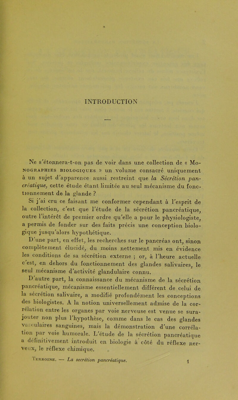 INTRODUCTION Ne s'étonnera-t-on pas de voir dans une collection de « Mo- nographies BIOLOGIQUES » un voluHic consacpé uniquement à un sujet d'apparence aussi restreint que la Sécrétion pan- créatique, cette étude étant limitée au seul mécanisme du fonc- tionnement de la glande ? Si j'ai cru ce faisant me conformer cependant à l'esprit de la collection^ c'est que l'étude de la sécrétion pancréatique, outre l'intérêt de premier ordre qu'elle a pour le physiologiste, a permis de fonder sur des faits précis une conception biolo- gique jusqu'alors hypothétique. D'une part, en effet, les recherches sur le pancréas ont, sinon complètement élucidé, du moins nettement mis en évidence les conditions de sa sécrétion externe ; or, à l'heure actuelle c'est, en dehors du fonctionnement des glandes salivaires, le seul mécanisme d'activité glandulaire connu. D autre part, la connaissance du mécanisme de la sécrétion pancréatique, mécanisme essentiellement différent de celui de la sécrétion salivaire, a modifié profondénient les conceptions des biologistes. A la notion universellement admise de la cor- rélation entre les organes par voie nerveuse est venue se sura- jouter non plus l'hypothèse, comme dans le cas des glandes VL; culaires sanguines, mais la démonstration d'une corréla- tion par voie humorale. L'étude de la sécrétion pancréatique a définitivement introduit en biologie à côté du réflexe ner- veux, le réflexe chimique.