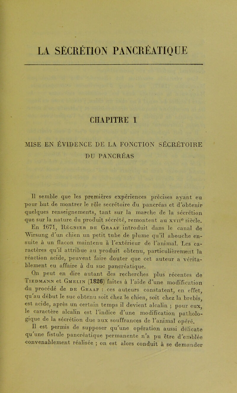 CHAPITRE I MISE EN ÉVIDENCE DE LA FONCTION SÉCRÉTOIRE DU PANCRÉAS Il semble que les premières expériences précises ayant eu pour but de montrer le rôle secrétoire du pancréas et d’obtenir quelques renseignements^ tant sur la marche de la sécrétion que sur la nature du produit sécrété^ remontent au xvii® siècle. En 1671^ Régnier de Graaf introduit dans le canal de Wirsung d’un chien un petit tube de plume qu’il abouche en- suite à un flacon maintenu à l’extérieur de l’animal. Les ca- ractères qu’il attribue au produit obtenu^ particulièrement la réaction acide^ peuvent faire douter que cet auteur a vérita- blement eu affaire à du suc pancréatique. On peut en dire autant des recherches plus récentes de Tiedmann et Gmelin ^1836) faites a 1 aide d’une modification du procédé de de Graaf ; ces auteurs constatent en effet, qu’au début le suc obtenu soit chez le chien, soit chez la brebis, est acide, après un certain temps il devient alcalin ; pour eux, le caractère alcalin est l’indice d’une modification patholo- gique de la sécrétion due aux souffrances de l’animal opéré. n est permis de supposer qu’une opération aussi délicate qu’une fistule pancréatique permanente n’a pu être d’emblée eonvenablement réalisée ; on est alors conduit à se demander