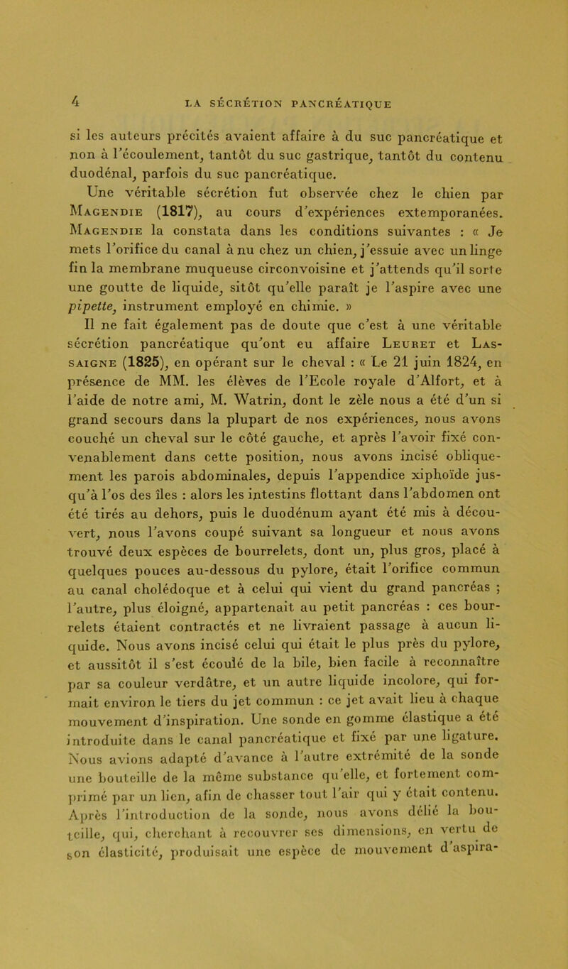 si les auteurs précités avaient affaire à du suc pancréatique et non à récoulement^ tantôt du suc gastrique^ tantôt du contenu duodénal, parfois du suc pancréatique. Une véritable sécrétion fut observée chez le chien par Magendie (1817)^ au cours d’expériences extemporanées. Magendie la constata dans les conditions suivantes : « Je mets l’orifice du canal à nu chez un chien^ j’essuie avec un linge fin la membrane muqueuse circonvoisine et j’attends qu’il sorte une goutte de liquide^ sitôt qu’elle paraît je l’aspire avec une pipette^ instrument employé en chimie. » Il ne fait également pas de doute que c’est à une véritable sécrétion pancréatique qu’ont eu affaire Leuret et Las- SAiGNE (1825)^ en opérant sur le cheval : « Le 21 juin 1824^ en présence de MM. les élèves de l’Ecole royale d’Alfort^ et à l’aide de notre arni^ M. Watrin^ dont le zèle nous a été d’un si grand secours dans la plupart de nos expériences^ nous avons couché un cheval sur le côté gauche^ et après l’avoir fixé con- venablement dans cette position^ nous avons incisé oblique- ment les parois abdominales, depuis l’appendice xiphoïde jus- qu’à l’os des îles : alors les intestins flottant dans l’abdomen ont été tirés au dehors, puis le duodénum ayant été mis à décou- ^'ert, nous l’avons coupé suivant sa longueur et nous avons trouvé deux espèces de bourrelets, dont un, plus gros, placé à quelques pouces au-dessous du pylore, était l’orifice commun au canal cholédoque et à celui qui vient du grand pancréas ; l’autre, plus éloigné, appartenait au petit pancréas : ces bour- relets étaient contractés et ne livraient passage à aucun li- quide. Nous avons incisé celui qui était le plus près du pylore, et aussitôt il s’est écoulé de la bile, bien facile à reconnaître par sa couleur verdâtre, et un autre liquide incolore, qui for- mait environ le tiers du jet commun : ce jet avait heu à chaque mouvement d’inspiration. Une sonde en gomme élastique a été introduite dans le canal pancréatique et fixé par une ligature. Nous avions adapte d’avance a 1 autre extrémité de la sonde une bouteille de la même substance qu’elle, et fortement com- ])i'imé par un lien, afin de chasser tout 1 air qui y était contenu. A]irès l’inlroduction de la sonde, nous avons délie la bou- teille, qui, cherchant à recouvrer scs dimensions, en vertu de {jOn élasticité, produisait une espèce de mouvement d aspira-