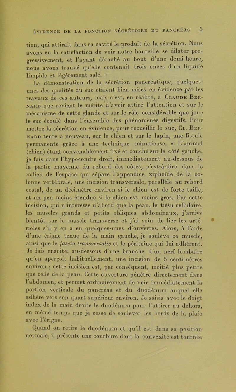 tion^ qui atth’ait dans sa cavité le produit de la sécrétion. Nous avons eu la satisfaction de voir notre bouteille se dilater pro- gressivement^ et l’ayant détache au bout d une demi-heure^ nous avons trouvé qu’elle contenait trois onces d un liquide limpide et légèrement salé. » La démonstration de la sécrétion pancréatique^ quelques- unes des qualités du suc étaient bien mises en évidence par les travaux de ces auteurs^ mais c’est^ en réalité^ à Claude Ber- nard que revient le mérite d’avoir attiré l’attention et sur le mécanisme de cette glande et sur le rôle considérable que joue le suc écoulé dans l’ensemble des phénomènes digestifs. Pour mettre la sécrétion en évidence^ pour recueillir le suc^ Cl. Ber- nard tente à nouveau^ sur le chien et sur le lapin^ une fistule permanente grâce à une technique minutieuse. « L’animal (chien) étan,t convenablement fixé et couché sur le côté gauche^ je fais dans l’hypocondre droit, immédiatement au-dessous de la partie moyenne du rebord des côtes, c’est-à-dire dans le milieu de l’espace qui sépare l’appendice xiphoïde de la co- lonne vertébrale, une incision transversale, parallèle au rebord costal, de un décimètre environ si le chien est de forte taille, et un peu moins étendue si le chien est moins gros. Par cette incision, qui n’intéresse d’abord que la peau, le tissu cellulaire, les muscles grands et petits obliques abdominaux, j’arrive bientôt sur le muscle transverse et j’ai soin de lier les arté- rioles s’il y en a eu quelques-unes d’ouvertes. Alors, à l’aide d’une érigne tenue de la main gauche, je soulève ce muscle, ainsi que le fascia transversalis et le péritoine qui lui adhèrent. Je fais ensuite, au-dessous d’une branche d’un nerf lombaire qu’on aperçoit habituellement, une incision de 5 centimètres environ ; cette incision est, par conséquent, moitié plus petite que celle de la peau. Cette ouverture pénètre directement dans l’abdomen, et permet ordinairement de voir immédiatement la portion verticale du pancréas et du duodénum auquel elle adhère vers son quart supérieur environ. Je saisis avec le doigt index de la main droite le duodénum pour l’attirer au dehors, en môme temps que je cesse de soulever les bords de la plaie avec l’érigne. Quand on retire le duodénum et qu’il est dans sa position normale, il présente une courbure dont la convexité est tournée