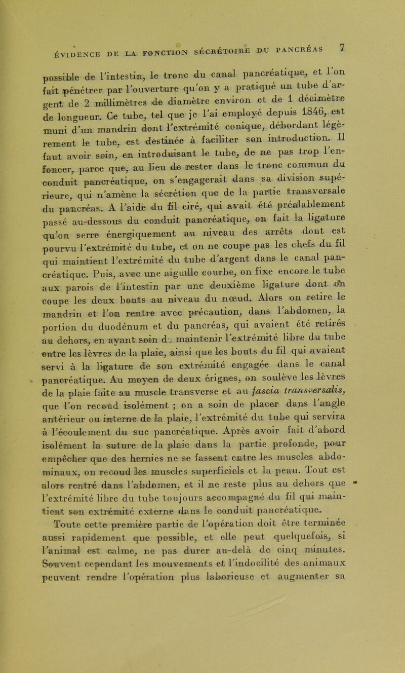 possible de Tintestin, le tronc du canal pancréatique, et 1 on fait pénétrer par l’ouverture qu’on y a pratique un tube d ar- gent de 2 millimètres de diamètre environ et de 1 decimetre de longueur. Ce tube, tel que je l’ai employé depuis 1846, est muni d’un mandrin dont l'extrémité conique, débordant légè- rement le tube, est destinée à faciliter son introduction. Il faut avoir soin, en introduisant le tube, de ne pas trop 1 en- foncer, paroe que, au lieu de icester dans le tronc commun du conduit pancréatique, on s'engagerait dans sa division supé- rieure, qui n’amène la sécrétion que de la partie transversale du pancréas. A l’aide du fil ciré, qui avait été préalablement passé au-dessous du conduit pancréatique, on fait la ligature qu’on serre énergiquement au niveau des arrêts dont est pourvu l’extrémité du tube, et on ne coupe pas les chefs du fil qui maintient l’extrémité du tube d’argent dans le canal pan- créatique. Puis, avec une aiguille courbe, on fixe encore le tube aux parois de l’intestin par une deuxième ligature dont oti coupe les deux bouts au niveau du nœud- Alors on retire le mandrin et l’on rentre avec précaution, dans l’abdomen, la portion du duodénum et du pancréas, qui avaient été retirés au dehors, en ayant soin do maintenir 1 extrémité libre du tube entre les lèvres de la plaie, ainsi que les bouts du fil qui avaient servi à la ligature de son extrémité engagée dans le canal pancréatique. Au moyen de deux érignes, on soulève les lèvres de la plaie faite an muscle transverse et au fasùia iransi>ersalis, que l’on recoud isolément ; on a soin de placer dans 1 angle antérieur ou interne de la plaie, 1 extrémité du tube qui servira à l’écoulement du suc pancréatique. Après avoir fait d abord isolément la suture de la plaie dans la partie profonde, pour empêcher que des hernies ne se fassent entre les muscles abdo- minaux, on recoud les muscles superficiels et la peau. Tout est alors rentré dans l’abdomen, et il ne reste plus au dehors que l’extrémité libre du tube toujours accompagné du fil qui main- tient son extrémité externe dans le conduit pancréatique. Toute cette première partie de l’opération doit être terminée aussi rapidement que possible, et elle peut quelquefois, si l’animal est calme, ne pas durer au-delà de cinq minutes. Souvent cependant les mouvements et l’indocilité des animaux peuvent rendre l’opération plus laborieuse et augmenter sa
