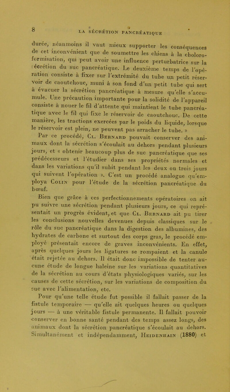 durée, néanmoins il vaut mieux supporter les eonséquences de cet inconvénient que de soumettre les chiens à la choloro- forrnisation, qui peut avoir une influence perturbatrice sur la iécrétion du suc pancréatique. Le deuxième temps de Topé- ration consiste à fixer sur lextrémité du tube un petit réser- voir de caoutchouc, muni à son fond d un petit tube qui sert a évacuer la sécrétion pancréatique à mesure qu'elle s’accu- mule. Une précaution importante pour la solidité de l'appareil consiste à nouer le fil d'attente qui maintient le tube pancréa- tique avec le fil qui fixe le réservoir de caoutchouc. De cette manière, les tractions exercées par le poids du liquide, lorsque le réservoir est plein, ne peuvent pas arracher le tube. » Par ce procédé. Cl. Bernard pouvait conserver des ani- maux dont la sécrétion s écoulait au dehors pendant plusieurs jours, et (( obtenir beaucoup plus de suc pancréatique que ses prédécesseurs et 1 etudier dans ses propriétés normales et dans les variations qu il subit pendant les deux ou trois jours qui sui\ent 1 opération ». C est un procédé analogue qu'em- ploya Colin pour 1 etude de la sécrétion pancréatique du bœuf. Bien que grâce à ces perfectionnements opératoires on ait pu suivre une sécrétion pendant plusieurs jours, ce qui repré- sentait un progrès évident, et que Cl. Bernard ait pu tirer les conclusions nouvelles devenues depuis classiques sur le rôle du suc pancréatique dans la digestion des albumines, des hydrates de carbone et surtout des corps gras, le procédé em- ployé présentait encore de graves inconvénients. En effet, après quelques jours les ligatures se rompaient et la canule était rejetée au dehors. Il était donc impossible de tenter au- cune étude de longue haleine sur les variations quantitatives de la sécrétion au cours d'états physiologiques variés, sur les causes de cette sécrétion, sur les variations de composition du suc avec l’alimentation, etc. Pour qu’une telle étude fut possible il fallait passer de la fistule temporaire — qu’elle ait quelques heures ou quelques jours — à une véritable fistule permanente. Il fallait pouvoir •conserver en bonne santé pendant des temps assez longs, des animaux dont la sécrétion pancréatique s’écoulait au dehors. Simultanément et indépendamment, IIeidenuain (1880) et