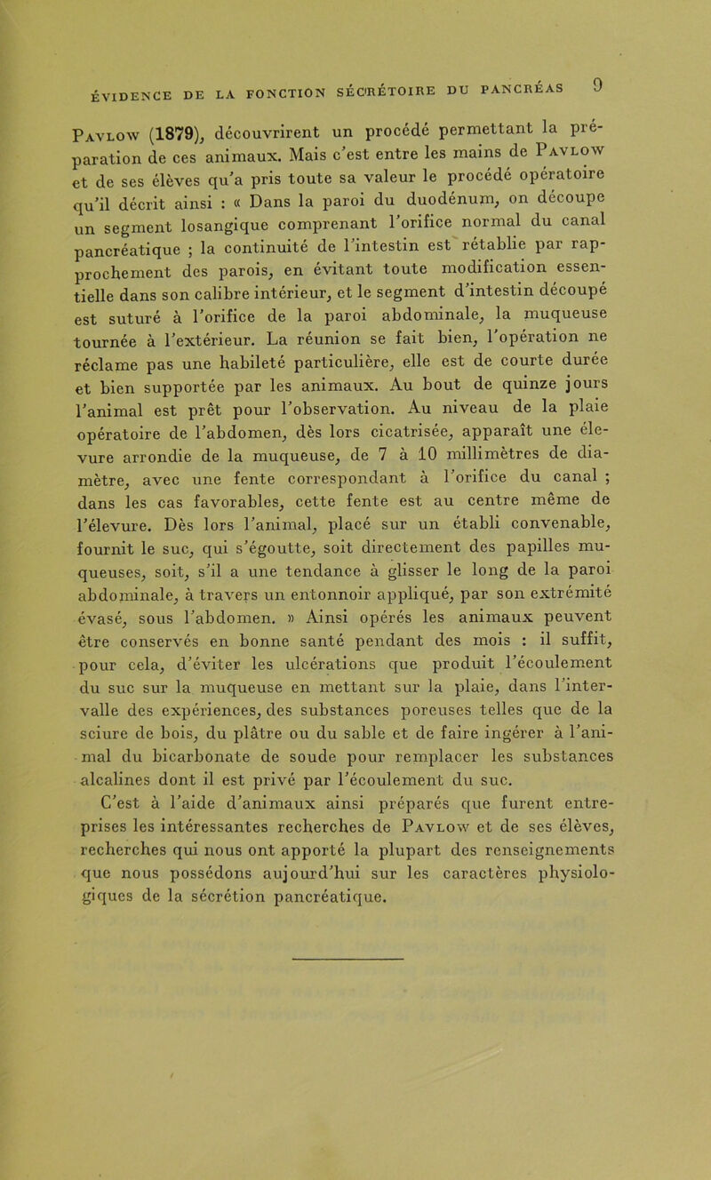 Pavlow (1879)j découvrirent un procédé permettant la pré- paration de ces animaux. Mais c'est entre les mains de Pavlow et de ses élèves qu'a pris toute sa valeur le procédé opératoire qu’il décrit ainsi : « Dans la paroi du duodénum, on découpe un segment losangique comprenant l’orifice normal du canal pancréatique ; la continuité de 1 intestin est rétablie par rap prochement des parois, en évitant toute modification essen- tielle dans son calibre intérieur, et le segment d’intestin découpé est suturé à l’orifice de la paroi abdominale, la muqueuse tournée à l’extérieur. La réunion se fait bien, 1 opération ne réclame pas une habileté particulière, elle est de courte durée et bien supportée par les animaux. Au bout de quinze jours l’animal est prêt pour l’observation. Au niveau de la plaie opératoire de l’abdomen, dès lors cicatrisée, apparaît une éle- vure arrondie de la muqueuse, de 7 à 10 millimètres de dia- mètre, avec une fente correspondant à l’orifice du canal ; dans les cas favorables, cette fente est au centre même de l’élevure. Dès lors l’animal, placé sur un établi convenable, fournit le suc, qui s’égoutte, soit directement des papilles mu- queuses, soit, s’il a une tendance à glisser le long de la paroi abdominale, à travers un entonnoir appliqué, par son extrémité évasé, sous l’abdomen. » Ainsi opérés les animaux peuvent être conservés en bonne santé pendant des mois : il suffit, pour cela, d’éviter les ulcérations que produit l’écoulement du suc sur la muqueuse en mettant sur la plaie, dans l’inter- valle des expériences, des substances poreuses telles que de la sciure de bois, du plâtre ou du sable et de faire ingérer à l’ani- mal du bicarbonate de soude pour remplacer les substances alcalines dont il est privé par l’écoulement du suc. C’est à l’aide d’animaux ainsi préparés que furent entre- prises les intéressantes recherches de Pavlow et de ses élèves, recherches qui nous ont apporté la plupart des renseignements que nous possédons aujourd’hui sur les caractères physiolo- giques de la sécrétion pancréatique.