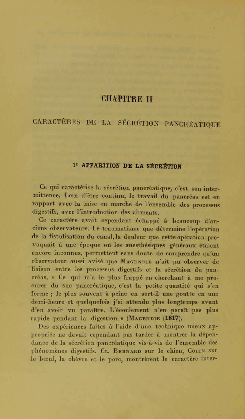 CHAPITRE II CARACTÈRES DE LA SÉCRÉTION PANCRÉATIQUE 1° APPARITION DE LA SÉCRÉTION Ce qui caractérise la sécrétion pancréatique^ c’est son inter- mittence. Loin d’être continu, le travail du pancréas est en rapport avec la mise en marche de l’ensemble des processus digestifs, avec l’introduction des aliments. Ce caractère avait cependant échappé à beaucoup d’an- ciens observateurs. Le traumatisme que détermine l’opération de la fistulisation du canal, la douleur que cette opération pro- voquait à une époque où les anesthésiques généraux étaient encore inconnus, permettent sans doute de comprendre qu’un observateur aussi avisé que Magendie n’ait pu observer de liaison entre les processus digestifs et la sécrétion du pan- créas. « Ce qui m’a le plus frappé en cherchant à me pro- curer du suc pancréatique, c’est la petite quantité qui s’en forme ; le plus souvent à peine en sort-il une goutte en une demi-heure et quelquefois j’ai attendu plus longtemps avant d’en avoir vu paraître. L’écoulement n’en paraît pas plus rapide pendant la digestion » (Magendie (1817). Des expériences faites à l’aide d’une technique mieux ap- propriée ne devait cependant pas tarder à montrer la dépen- dance de la sécrétion pancréatique vis-à-vis de l’ensemble des phénomènes digestifs. Cl. Bernard sur le chien. Colin sur le bœuf, la chèvre et le porc, montrèrent le caractère inter-