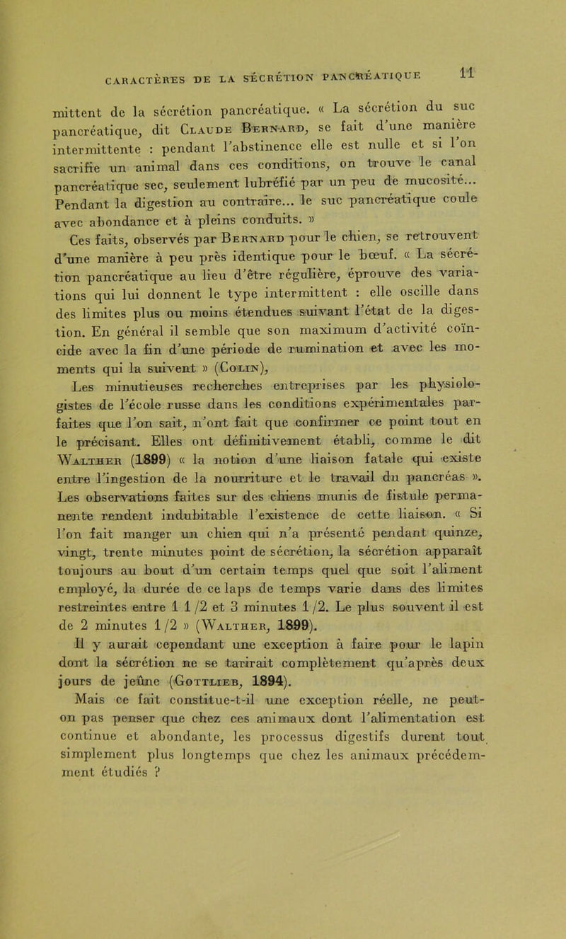 mittent de la sécrétion pancréatique. « La sécrétion du suc pancréatique, dit Claude Be:rn-ard, se fait d une manière intermittente : pendant l'abstinence elle est nulle et si 1 on sacrifie un animal dans ces conditions, on trouve le canal panci’éatique sec, seulement lubréfié par un peu de mucosité... Pendant la digestion au contraire... le suc pancréatique coule avec abondance et à pleins conduits. » Ces faits, observés par Bernard pour le chien, se rertrouvent d’une manière à peu près identique pour le bœuf. « La sécré- tion pancréatique au lieu d'être régulière, éprouve des varia- tions qui lui donnent le type intermittent : elle oscille dans des limites plus ou moins étendues suivant l'état de la diges- tion. En général il semble que son maximum d'activité coïn- cide avec la fin d'une période de rumination et avec les mo- ments qui la suivent » (Colin), Les minutieuses recherches entreprises par les physiolo- gistes de l'école russe dans les conditions expérimentales par- faites que l'on sait, n'ont fait que confirmer ce point tout en le précisant. Elles ont définitivement établi, comme le dit Waltuer (1899) « la notion d'une liaison fatale qui existe entre l'ingestion de la nourriture et le travail du pancréas ». Les observations faites sur des chiens munis de fistule perma- nente rendent indubitable l'existence de cette liaison. « Si l'on fait manger un chien qui n'a présenté pendant quinze, vingt, trente minutes point de sécrétion, la sécrétion apparaît toujours au bout d'un certain temps quel que soit l'aliment employé, la durée de ce laps de temps varie dans des limites restreintes entre 1 1 /2 et 3 minutes 1 /2. Le plus souvent il est de 2 minutes 1 /2 » (Walther, 1899). 11 y aurait cependant une exception à faire pour le lapin dont la sécrétion ne se tarirait complètement qu'après deux jours de jeûne (Gottlieb, 1894). Mais ce fait constitue-t-il une exception réelle, ne peut- on pas penser que chez ces animaux dont l'alimentation est continue et abondante, les processus digestifs durent tout simplement plus longtemps que chez les animaux précédem- ment étudiés ?