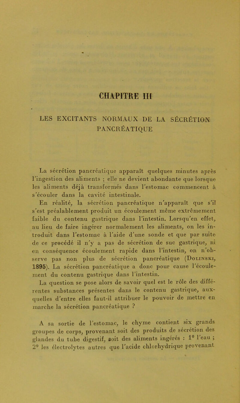 CHAPITRE III LES EXCITANTS NORMAUX DE LA SÉCRÉTION PANCRÉATIQUE La sécrétion pancréatique apparaît quelques minutes après ringestion des aliments ; elle ne devient abondante que lorsque les aliments déjà transformés dans Testomac commencent à s’écouler dans la cavité intestinale. En réalité^ la sécrétion pancréatique n’apparaît que s’il s’est préalablement produit un écoulement même extrêmement faible du contenu gastrique dans l’intestin. Lorsqu’en effets au lieu de faire ingérer normalement les aliments^ on les in- troduit dans l’estomac à l’aide d’une sonde et que par suite de ce procédé il n’y a pas de sécrétion de suc gastrique^ ni en conséquence écoulement rapide dans l’intestin, on n’ob- serve pas non plus de sécrétion pancréatique (Dolinski, 1895). La sécrétion pancréatique a donc pour cause l’écoule- ment du contenu gastrique dans l’intestin. La question se pose alors de savoir quel est le rôle des diffé- rentes substances présentes dans le contenu gastrique, aux- quelles d’entre elles faut-il attribuer le pouvoir de mettre en marche la sécrétion pancréatique ? A sa sortie de l’estomac, le chyme contient six grands grouj)es de corps, provenant soit des produits de sécrétion des glandes du tube digestif, soit des alijnents ingérés : 1“ 1 eau ; 2® les électrolytes autres que l’acide chlorhydrique provenant