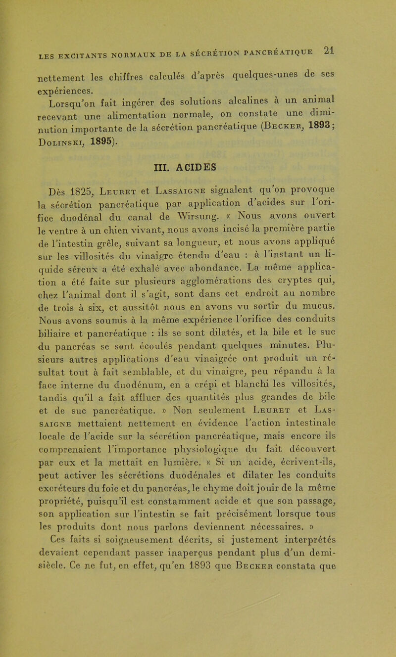 nettement les chiffres calculés d’après quelques-unes de ses expériences. Lorsqu’on fait ingérer des solutions alcalines à un animal recevant une alimentation normale^ on constate une dimi- nution importante de la sécrétion pancréatique (Becker^ 1893; Dolinski^ 1895). III. ACIDES Dès 1825^ Leuret et Lassaigne signalent qu’on provoque la sécrétion pancréatique par application d acides sur 1 ori- fice duodénal du canal de Wirsung. « Nous avons ouvert le ventre à un chien vivant^ nous avons incise la première partie de l’intestin grêle, suivant sa longueur, et nous avons appliqué sur les villosités du vinaigre étendu d’eau : à 1 instant un li- quide séreux a été exhalé avec abondance. La meme applica- tion a été faite sur plusieurs agglomérations des cryptes qui, chez l’animal dont il s’agit, sont dans cet endroit au nombre de trois à six, et aussitôt nous en avons vu sortir du mucus. Nous avons soumis à la même expérience l’orifice des conduits biliaire et pancréatique : ils se sont dilatés, et la bile et le suc du pancréas se sont écoulés pendant quelques minutes. Plu- sieurs autres applications d’eau vinaigrée ont produit un ré- sultat tout à fait semblable, et du vinaigre, peu répandu à la face interne du duodénum, en a crépi et blanchi les villosités, tandis qu’il a fait affluer des quantités plus grandes de bile et de suc pancréatique. » Non seulement Leuret et Las- saigne mettaient nettement en évidence l’action intestinale locale de l’acide sur la sécrétion pancréatique, mais encore ils comprenaient l’importance physiologique du fait découvert par eux et la mettait en lumière. « Si un acide, écrivent-ils, peut activer les sécrétions duodénales et dilater les conduits excréteurs du foie et du pancréas, le chyme doit jouir de la même propriété, puisqu’il est constamment acide et que son passage, son application sur l’intestin se fait précisément lorsque tous les produits dont nous parlons deviennent nécessaires. » Ces faits si soigneusement décrits, si justement interprétés devaient cependant passer inaperçus pendant plus d’un demi- siècle. Ce ne fut, en effet, qu’en 1893 que Becker constata que