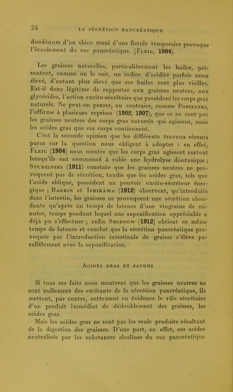 duodénum d un chien muni d une fistule temporaire provoque Técoulement du suc pancréatique. (Fleig, 1904). Les graisses naturelles^ particulièrement les huiles^ pré- sententj comme on le sait^ un indice d’acidité parfois assez élevé, d autant plus élevé que ces huiles sont plus vieilles. Est-il donc légitime de rapporter aux graisses neutres, aux glycérides, 1 action excito-sécrétoire que possèdent les corps gras naturels. Ne peut-on penser, au contraire, comme Popielski, l’affirme à plusieurs reprises (1902, 1907), que ce ne sont pas les graisses neutres des corps gras naturels qui agissent, mais les acides gras que ces corps contiennent. C’est la seconde opinion que les différents travaux récents parus sur la question nous obligent à adopter : en effet, Fleig (1904) nous montre que les corps gras agissent surtout lorsqu’ils ont commencé à subir une hydrolyse diastasique ; Stüdzinski (1911) constate que les graisses neutres ne pro- voquent pas de sécrétion, tandis que les acides gras, tels que l’acide oléique, possèdent un pouvoir excito-sécréteur éner- gique ; Babkin et Ishikawa (1912) observent, qu’introduits dans l’intestin, les graisses ne provoquent une sécrétion abon- dante qu’après un temps de latence d’une vingtaine de mi- nutes, temps pendant lequel une saponification appréciable a déjà jDu s’effectuer ; enfin Smirnow (1912) obtient ce même temps de latence et conclut que la sécrétion pancréatique pro- voquée par l’introduction intestinale de graisse s’élève pa- rallèlement avec la saponification. Acides gras et savons Si tous ces faits nous montrent que les graisses neutres ne sont nullement des excitants de la sécrétion pancréatique, ils mettent, par contre, nettement en évidence le rôle sécrétoire d’un produit immédiat de dédoublement des graisses, les acides gras. Mais les acides gras ne sont pas les seuls produits résultant de la digestion des graisses. D’une part, en effet, ces acides neutralisés par les substances alcalines du suc pancréatique