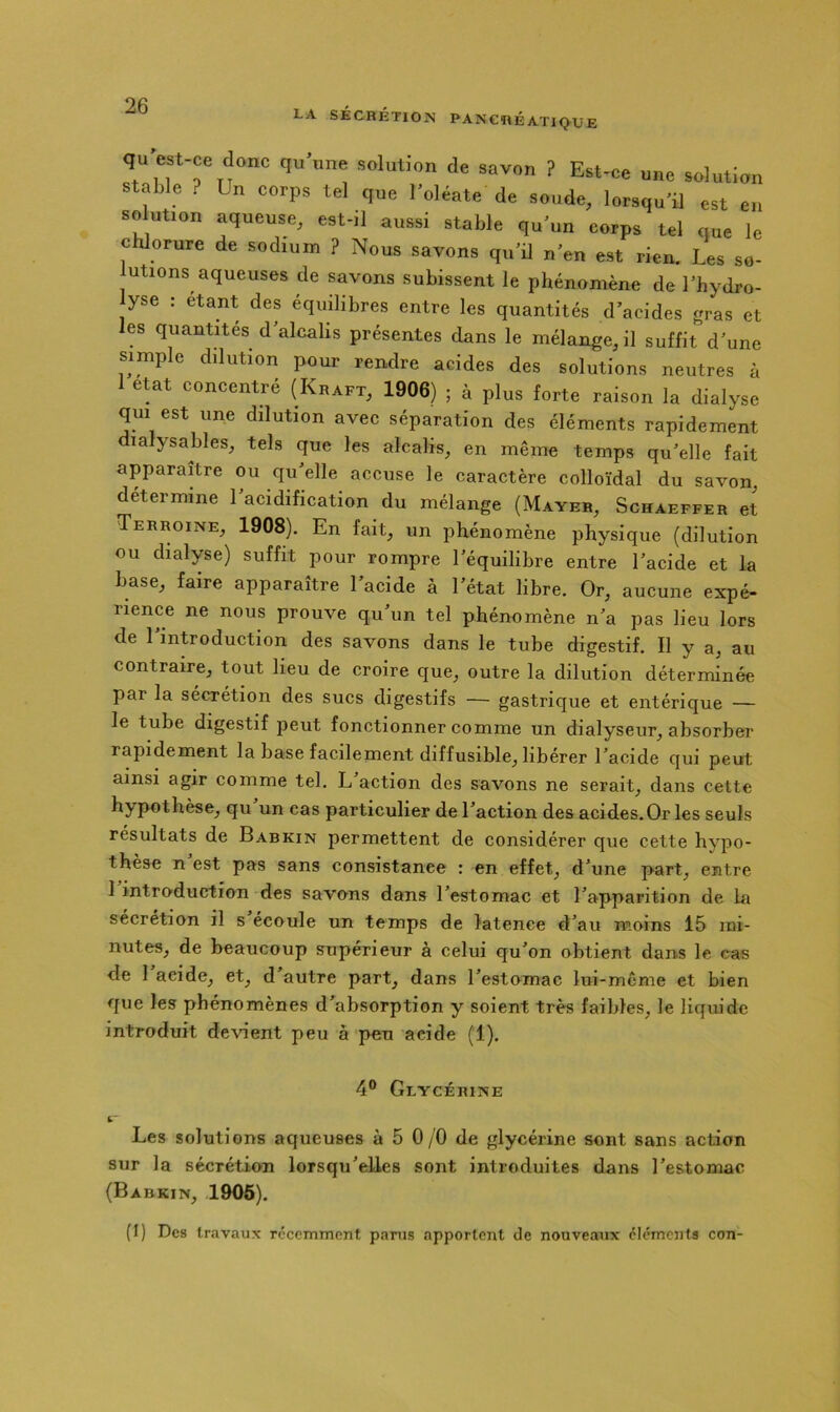 LA SÉCBÉTION PANCRÉATIQUE TiTTn'''' solution de savon ? Est-ce une solution stable ? Un corps tel que Toléate de soude, lorsqu'ü est en solution aqueuse, est-il aussi stable qu'un corps tel que le chlorure de sodiuna ? Nous savons qu’ü n’en est rien. Les so- lutions aqueuses de savons subissent le phénomène de l’hydro- lyse : étant des équilibres entre les quantités d’acides gras et les quantités d’alcalis présentes dans le mélange, il suffit d’une simple dilution pour rendre acides des solutions neutres à 1 eut concentré (Kraft, 1906) ; à plus forte raison la dialyse qui est une dilution avec séparation des éléments rapidement dialysables, tels que les alcalis, en même temps qu’elle fait apparaître ou qu’elle accuse le caractère colloïdal du savon, détermine l’acidification du mélange (Mayer, Schaeffer et Terroine, 1908). En fait, un phénomène physique (dilution ou dialyse) suffit pour rompre l’équilibre entre l’acide et la base, faire apparaître l’acide à l’état libre. Or, aucune expé- rience ne nous prouve qu’un tel phénomène n’a pas lieu lors de l’introduction des savons dans le tube digestif. Il y a, au contraire, tout lieu de croire que, outre la dilution déterminée par la sécrétion des sucs digestifs — gastrique et entérique — le tube digestif peut fonctionner comme un dialyseur, absorber rapidement la base facilement diffusible, libérer l’acide qui peut ainsi agir comme tel. L action des savons ne serait, dans cette hypothèse, qu un cas particulier de l’action des acides. Or les seuls résultats de Babkin permettent de considérer que cette hypo- thèse n est pas sans consistance : en effet, d’une part, entre 1 introduction des savons dans l’estomac et l’apparition de la sécrétion il s écoule un temps de latence d’au moins 15 mi- nutes, de beaucoup supérieur à celui qu’on obtient dans le cas de l’acide, et, d’autre part, dans l’estomac lui-même et bien que les phénomènes d’absorption y soient très faibles, le liquide introduit devient peu à peu acide (1). 4® Glycérine i.* Les solutions aqueuses à 5 0/O de glycérine sont sans action sur la sécrétion lorsqu’elles sont introduites dans l’estomac (Babkin, 1905). (I) Des travaux récemment parus apportent de nouveaux cléments con-