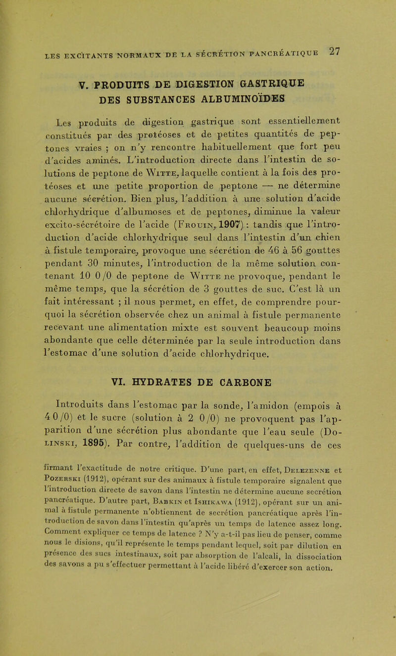 V. PRODUITS DE DIGESTION GASTRIQUE DES SUBSTANCES ALBUMINOÏDES Les produits de digestion gastrique sont essentiellement constitués par des protéoses et de petites quantités de pep- tones vraies ; on n'y rencontre habituellement que fort peu d'acides aminés. L'introduction directe dans l'intestin de so- lutions de peptone de Witte^ laquelle contient à la fois des pro- téoses et une petite proportion de peptone — ne détermine aucune sécrétion. Bien plus^ l'addition à une solution d'acide chlorhydrique d'alhumoses et de peptones^ diminue la valeur excito-sécrétoire de l'acide (Frouin^ 1907) : tandis que l'intro- duction d'acide chlorhydrique seul dans l'intestin d'un chien à fistule temporaire^ provoque une sécrétion de 46 à 56 gouttes pendant 30 minutes, l'introduction de la même solution con- tenant 10 0/0 de peptone de Witte ne provoque, pendant le même temps, que la sécrétion de 3 gouttes de suc. C'est là un fait intéressant ; il nous permet, en effet, de comprendre pour- quoi la sécrétion observée chez un animal à fistule permanente recevant une alimentation mixte est souvent beaucoup moins abondante que celle déterminée par la seule introduction dans l'estomac d'une solution d'acide chlorhydrique. VI. HYDRATES DE CARBONE Introduits dans l'estomac par la sonde, l'amidon (empois à 4 0/0) et le sucre (solution à 2 0/0) ne provoquent pas l'ap- parition d'une sécrétion plus abondante que l'eau seule (Do- LiNSKi, 1895). Par contre, l'addition de quelques-uns de ces firmant 1 exactitude de notre critique. D’une part, en effet, Delezenne et PozERSKi (1912), opérant sur des animaux à fistule temporaire signalent que 1 introduction directe de savon dans l’intestin ne détermine aucune secrétion pancréatique. D autre part, Babkin et Isiiikawa (1912), opérant sur un ani- mal à fistule permanente n’obtiennent de secrétion pancréatique après l’in- troduction de savon dans l’intestin qu’apres un temps de latence assez long. Comment expliquer ce temps de latence ? N’y a-t-il pas lieu de penser, comme nous le disions, qu’il représente le temps pendant lequel, soit par dilution en présence des sucs intestinaux, soit par absorption de l’alcali, la dissociation des savons a pu s effectuer permettant à l’acide libéré d’exercer son action.