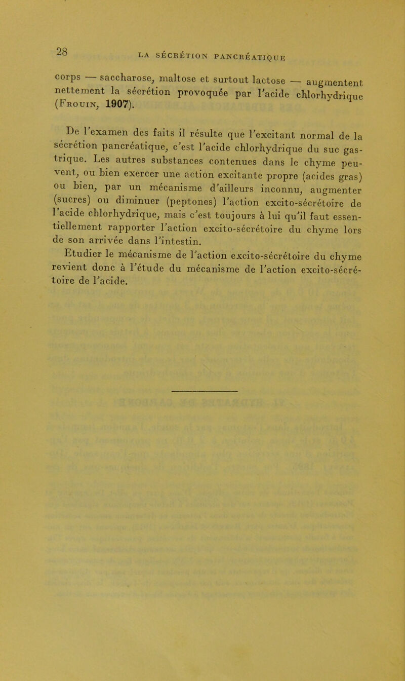 corps — saccharose, maltose et surtout lactose — augmentent nettement la sécrétion provoquée par l’acide ehlorhydriaue (Frouin, 1907). De 1 examen des faits il résulte que l’excitant normal de la sécrétion pancréatique, c’est l’acide chlorhydrique du suc gas- trique. Les autres substances contenues dans le chyme peu- vent, ou bien exercer une action excitante propre (acides gras) ou bien, par un mécanisme d’ailleurs inconnu, augmenter (sucres) ou diminuer (peptones) l’action excito-sécrétoire de 1 acide chlorhydrique, mais c’est toujours à lui qu’il faut essen- tiellement rapporter 1 action excito-sécrétoire du chyme lors de son arrivée dans l’intestin. Etudier le mécanisme de l’action excito-sécrétoire du chyme revient donc a 1 etude du mécanisme de l’action excito-sécré- toire de l’acide.