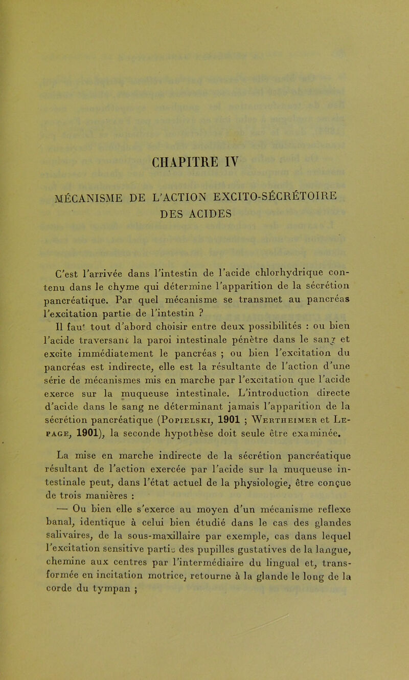 MÉCANISME DE EXACTION EXCITO-SÉCRÉTOIRE DES ACIDES C'est l’arrivée dans l'intestin de l’acide chlorhydrique con- tenu dans le chyme qui détermine l'apparition de la sécrétion pancréatique. Par quel mécanisme se transmet au pancréas l’excitation partie de l'intestin ? Il fau^ tout d'abord choisir entre deux possibilités : ou bien l’acide traversant la paroi intestinale pénètre dans le sanj et excite immédiatement le pancréas ; ou bien l’excitation du pancréas est indirecte^ elle est la résultante de l'action d’une série de mécanismes mis en marche par l'excitation que l'acide exerce sur la muqueuse intestinale. L’introduction directe d’acide dans le sang ne déterminant jamais l’apparition de la sécrétion pancréatique (Popielski^ 1901 ; Wertiieimer et Le- page^ lo seconde hypothèse doit seule être examinée. La mise en marehe indirecte de la sécrétion pancréatique résultant de l’action exercée par l’acide sur la muqueuse in- testinale peut, dans l’état actuel de la physiologie, être conçue de trois manières : — Ou bien elle s’exerce au moyen d’un mécanisme reflexe banal, identique à celui bien étudié dans le cas des glandes salivaires, de la sous-maxillaire par exemple, cas dans lequel l’excitation sensitive parti'j des pupilles gustatives de la langue, chemine aux centres par l’intermédiaire du liirgual et, trans- formée en incitation motrice, retourne à la glande le long de la corde du tympan ;