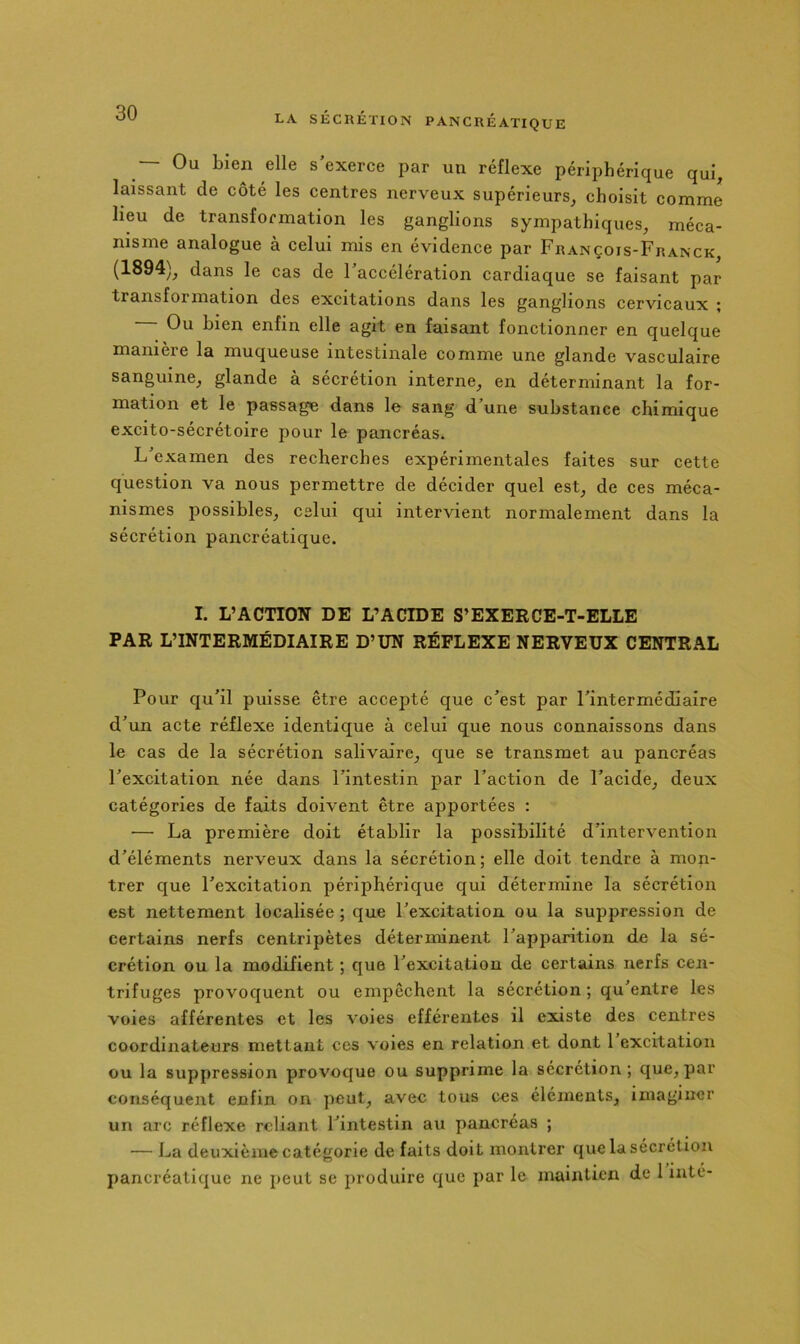 Ou bien elle s’exerce par un réflexe périphérique quij, laissant de côté les centres nerveux supérieurs, choisit comme lieu de transformation les ganglions sympathiques, méca- nisme analogue à celui mis en évidence par François-Franck, (1894), dans le cas de l’accélération cardiaque se faisant par transformation des excitations dans les ganglions cervicaux ; Ou bien enfin elle agit en faisant fonctionner en quelque manière la muqueuse intestinale comme une glande vasculaire sanguine, glande à sécrétion interne, en déterminant la for- mation et le passage dans le sang d’une substance chimique excito-sécrétoire pour le pancréas. L examen des recherches expérimentales faites sur cette question va nous permettre de décider quel est, de ces méca- nismes possibles, celui qui intervient normalement dans la sécrétion pancréatique. I. L’ACTION DE L’ACIDE S’EXERCE-T-ELLE PAR L’INTERMÉDIAIRE D’UN RÉFLEXE NERVEUX CENTRAL Pour qu’il puisse être accepté que c’est par l’intermédiaire d’un acte réflexe identique à celui que nous connaissons dans le cas de la sécrétion salivaire, que se transmet au pancréas l’excitation née dans l’intestin par l’action de l’acide, deux catégories de faits doivent être apportées : — La première doit établir la possibilité d’intervention d’éléments nerveux dans la sécrétion; elle doit tendre à mon- trer que l’excitation périphérique qui détermine la sécrétion est nettement localisée ; que l’excitation ou la suppression de certains nerfs centripètes déterminent l’apparition de la sé- crétion ou la modifient ; que l’excitation de certains nerfs cen- trifuges provoquent ou empêchent la sécrétion ; qu’entre les voies afférentes et les voies efférentes il existe des centres coordinateurs mettant ces voles en relation et dont 1 excitation ou la suppression provoque ou supprime la sécrétion ; que, par conséquent enfin on peut, avec tous ces éléments, imaginer un arc réflexe reliant l’intestin au pancréas ; — La deuxième catégorie de faits doit montrer que la sécrétion pancréatique ne peut se produire que par le maintien de 1 inte-