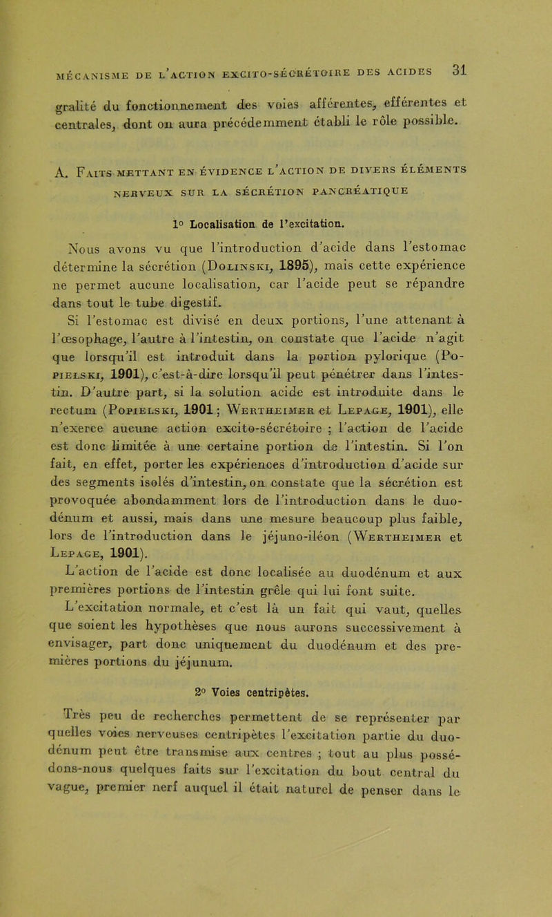 gralité du fonctioniieniexit des voias afférentes, efférentes et centrales, dont on aura précédemment établi le rôle possible. A. Faits mettant en évidence l’action de divers éléments NERVEUX SUR LA SECRÉTION PANCREATIQUE 1° Localisation de l’excitation. Nous avons vu que l’introduction d’acide dans l’estomac détermine la sécrétion (Dolinski, 1895), mais cette expérience ne permet aucune localisation, car l’acide peut se répandre dans tout le tube digestif. Si l’estomac est divisé en deux portions, l’une attenant à l’œsophage, l’autre à l’intestin, on constate que l’acide n’agit que lorsqu’il est introduit dans la portion pylorique (Po- PIE LS Kl, 1901), c’est-à-dire lorsqu’il peut pénétrer dans l’intes- tin. D’autre part, si la solution acide est introduite dans le rectum (Popielski, 1901; Wertheimer et Lepaoe, 1901), elle n’exerce aucune action excito-sécrétoire ; l’action de l’acide est donc limitée à une certaine portion de l’intestin. Si l’on fait, en effet, porter les expériences d’introduction d’acide sur des segments isolés d’intestin, on constate que la sécrétion est provoquée abondamment lors de l’introduction dans le duo- dénum et aussi, mais dans une mesure beaucoup plus faible, lors de l’introduction dans le jéjuno-iléon (Wertheimer et Lepage, 1901). L action de l’acide est donc localisée au duodénum et aux premières portions de l’intestin grêle qui lui font suite. L’excitation normale, et c’est là un fait qui vaut, quelles que soient les hypothèses que nous aurons successivement à envisager, part donc uniquement du duodénum et des pre- mières portions du jéjunum. 2° Voies centripètes. Très peu de recherches permettent de se représenter par quelles voies nerveuses centripètes l’excitation partie du duo- dénum peut être transmise aux centres ; tout au plus possé- dons-nous quelques faits sur l’excitation du bout central du vague, premier nerf auquel il était naturel de penser dans le