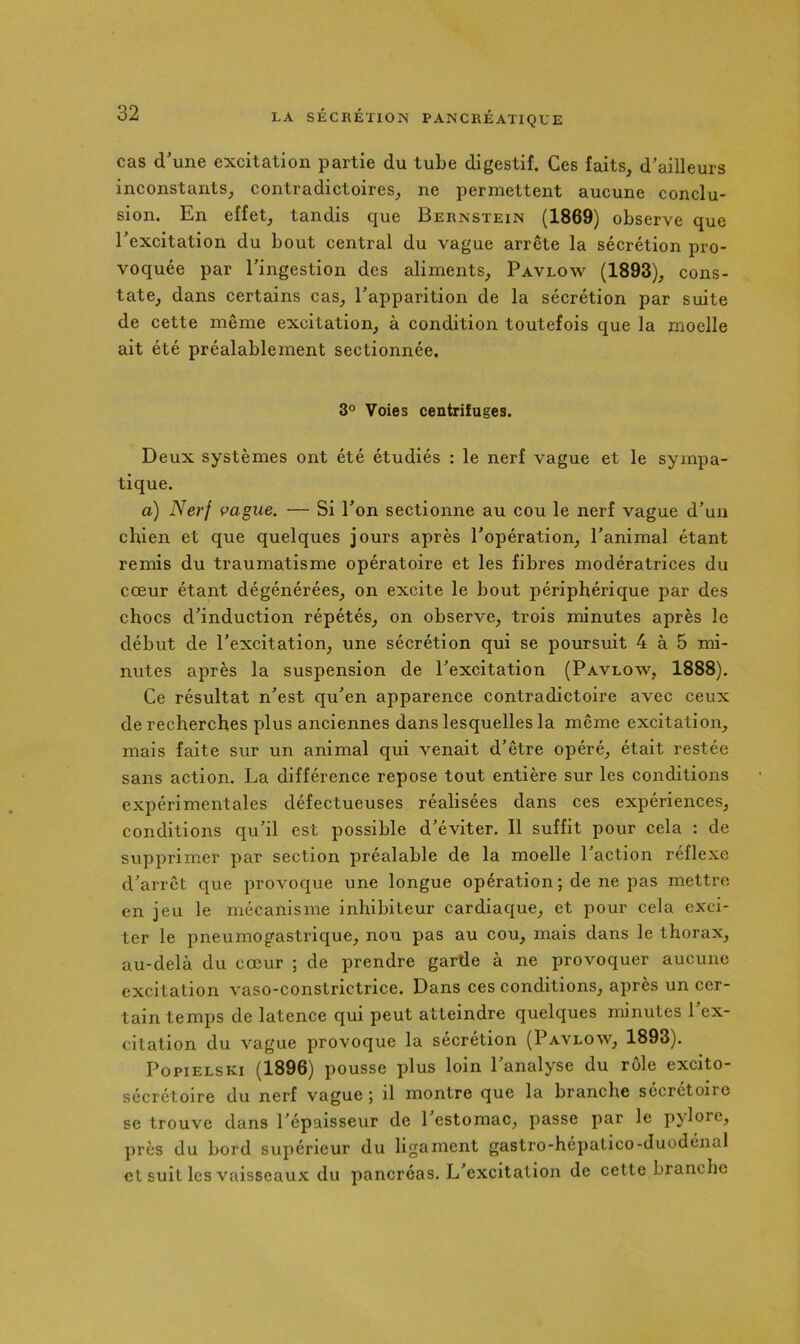 cas d'une excitation partie du tube digestif. Ces faits, d’ailleurs inconstants, contradictoires, ne permettent aucune conclu- sion. En effet, tandis que Bernstein (1869) observe que l’excitation du bout central du vague arrête la sécrétion pro- voquée par l’ingestion des aliments, Pavlow (1893), cons- tate, dans certains cas, l’apparition de la sécrétion par suite de cette même excitation, à condition toutefois que la moelle ait été préalablement sectionnée. 3° Voies centrifuges. Deux systèmes ont été étudiés : le nerf vague et le sympa- tique. a) Nerf vague. — Si l’on sectionne au cou le nerf vague d’un chien et que quelques jours après l’opération, l’animal étant remis du traumatisme opératoire et les fibres modératrices du cœur étant dégénérées, on excite le bout périphérique par des chocs d’induction répétés, on observe, trois minutes après le début de l’excitation, une sécrétion qui se poursuit 4 à 5 mi- nutes après la suspension de l’excitation (Pavlow, 1888). Ce résultat n’est qu’en apparence contradictoire avec ceux de recherches plus anciennes dans lesquelles la même excitation, mais faite sur un animal qui venait d’être opéré, était restée sans action. La différence repose tout entière sur les conditions expérimentales défectueuses réalisées dans ces expériences, conditions qu’il est possible d’éviter. Il suffit pour cela : de supprimer par section préalable de la moelle l’action réflexe d’arrêt que provoque une longue opération ; de ne pas mettre en jeu le mécanisme inhibiteur cardiaque, et pour cela exci- ter le pneumogastrique, non pas au cou, mais dans le thorax, au-delà du cœur ; de prendre garde à ne provoquer aucune excitation vaso-constrictrice. Dans ces conditions, après un cer- tain temps de latence qui peut atteindre quelques minutes 1 ex- citation du vague provoque la sécrétion (Pavlow, 1893). PopiELSKi (1896) pousse plus loin l’analyse du rôle excito- sécrétolre du nerf vague ; il montre que la branche sécrétoire se trouve dans l’épaisseur de 1 estomac, passe par le pylore, près du bord supérieur du ligament gastro-hépatico-duodénal et suit les vaisseaux du pancréas. L’excitation de cette branche