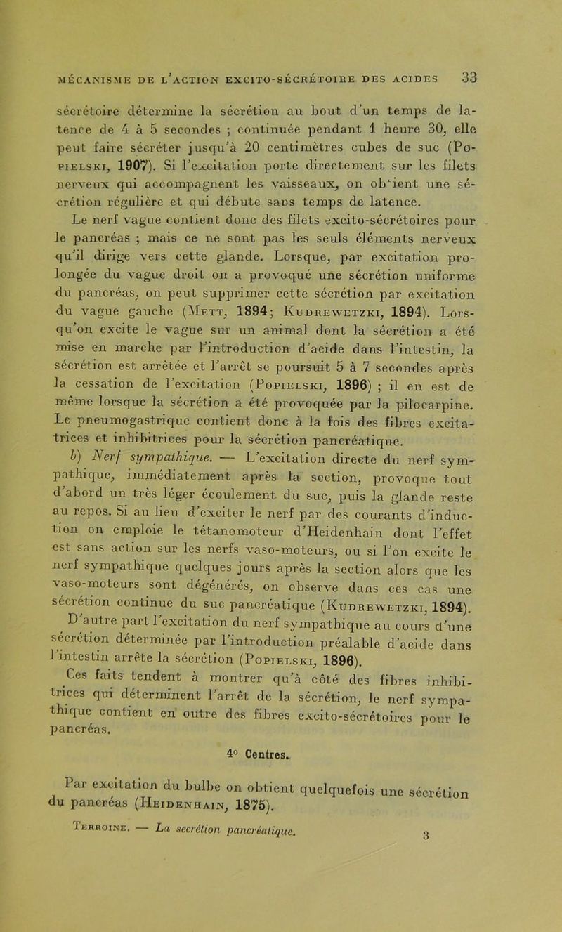 sécrétoire détermine la sécrétion au bout d’un temps de la- tence de 4 à 5 secondes ; continuée pendant 1 heure 30^ elle peut faire sécréter jusqu’à 20 centimètres cubes de suc (Po- piELSKij 1907). Si l’excitation porte directement sur les filets nerveux qui accompagnent les vaisseaux, on obtient une sé- crétion régulière et qui débute sans temps de latence. Le nerf vague contient donc des filets excito-sécrétoires pour le pancréas ; mais ce ne sont pas les seuls éléments nerveux qu’il dirige vers cette glande. Lorsque, par excitation pro- longée du vague droit on a provoqué une sécrétion uniforme du pancréas, on peut supprimer cette sécrétion par excitation du vague gauche (Mett, 1894; Kudrewetzki, 1894). Lors- qu’on excite le vague sur un animal dont la sécrétion a été mise en marche par l’introduction d’acide dans l’intestin, la sécrétion est arrêtée et l’arrêt se poursuit 5 à 7 secondes après la cessation de l’excitation (Popielski, 1896) ; il en est de même lorsque la sécrétion a été provoquée par la pilocarpine. Le pneumogastrique contient donc à la fois des fibres excita- trices et inhibitrices pour la sécrétion pancréatique. b) Nerf sympathique. • L excitation directe du nerf sym- pathique, immédiatement après la section, provoque tout d abord un très léger écoulement du suc, puis la glande reste au repos. Si au lieu d’exciter le nerf par des courants d’induc- tion on emploie le tétanomoteur d’Heidenhain dont l’effet est sans action sur les nerfs vaso-moteurs, ou si l’on excite le nerf sympathique quelques jours après la section alors que les vaso-moteurs sont dégénérés, on observe dans ces cas une sécrétion continue du suc pancréatique (Kudrewetzki, 1894). ^ D autre jiart 1 excitation du nerf sympathique au cours d’une sécrétion déterminée par l’introduction préalable d’acide dans l’intestin arrête la sécrétion (Popielski, 1896). Ces faits tendent à montrer qu’à côté des fibres inhibi- trices qui déterminent l’arrêt de la sécrétion, le nerf sympa- thique contient en outre des fibres excito-sécrétoires pour le pancréas. 4° Centres. Par excitation du bulbe on obtient quelquefois une sécrétion du pancréas (Heidenhain, 1875). Tehroi.ne. — La secrétion pancréatique. 3