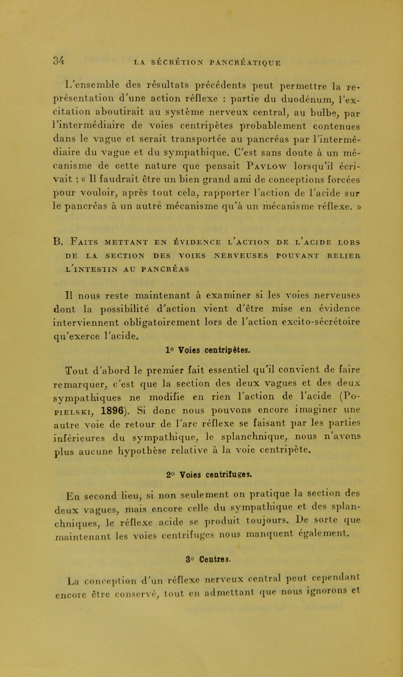 I/ensemble des résultats précédents peut permettre la re- présentation d'une action réflexe : partie du duodénum, l’ex- citation aboutirait au système nerveux central, au bulbe, par l’intermédiaire de voies centripètes probablement contenues dans le vague et serait transportée au pancréas par l’intermé- diaire du vague et du sympathique. C’est sans doute à un mé- canisme de cette nature que pensait Pavlow lorsqu’il écri- vait ; « Il faudrait être un bien grand ami de conceptions forcées pour vouloir, après tout cela, rapporter l’action de l’acide sur le pancréas à un autre mécanisme qu’à un mécanisme réflexe. » B. Faits mettant en évidence l’action de l’acide lors DE LA SECTION DES VOIES NERVEUSES POUVANT RELIER l’intestin au PANCRÉAS Il nous reste maintenant à examiner si les voies nerveuses dont la possibilité d’action vient d’être mise en évidence interviennent obligatoirement lors de l’action excito-sécrétoire qu’exerce l’acide. 1° Voies centripètes. Tout d’abord le premier fait essentiel qu’il convient de faire remarquer, c’est que la section des deux vagues et des deux sympathiques ne modifie en rien l’action de l’acide (Po- piELSKi, 1896). Si donc nous pouvons encore imaginer une autre voie de retour de l’arc réflexe se faisant par les parties inférieures du sympathique, le splanchnique, nous n’avons plus aucune hypothèse relative à la voie centripète. 2° Voies centrifuges. En second Heu, si non seulement on pratique la section des deux vagues, mais encore celle du sympathique et des splan- chniques, le réflexe acide se produit toujours. De sorte que maintenant les voies centrifuges nous manquent également. 30 Centres. La conception d’un réflexe nerveux central peut cependant encore être conservé, tout en admettant que nous ignorons et