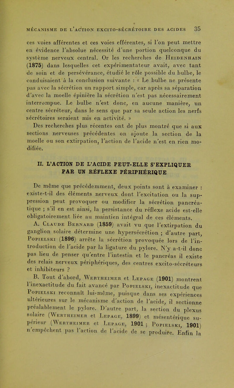 ces voies afférentes et ces voies efférentes^ si Ton peut mettre en évidence Tabsolue nécessité d’une portion quelconque du système nerveux central. Or les recherches de Heidenhain (1875) dans lesquelles cet expérimentateur avait, avec tant de soin et de persévérance, étudié le rôle possible du bulbe, le conduisaient à la conclusion suivante : « Le bulbe ne présente pas avec la sécrétion un rapport simple, car après sa séparation d’avec la moelle épinière la sécrétion n’est jîas nécessairement interrompue. Le bulbe n’est donc, en aucune manière, un centre sécréteur, dans le sens que par sa seule action les nerfs sécrétoires seraient mis en activité. » Des recherches plus récentes ont de plus montré que si aux sections nerveuses précédentes on ajoute la section de la moelle ou son extirpation, l’action de l’acide n’est en rien mo- difiée. II. L’ACTION DE L’ACIDE PEUT-ELLE S’EXPLIQUER PAR UN RÉFLEXE PÉRIPHÉRIQUE De même que précédemment, deux points sont à examiner : existe-t-il des éléments nerveux dont l’excitation ou la sup- pression peut provoquer ou modifier la sécrétion pancréa- tique ; s’il en est ainsi, la persistance du réflexe acide est-elle obligatoirement liée au maintien intégral de ces éléments. A. Claude Bernard (1859) avait vu que l’extirpation du ganglion solaire détermine une hypersécrétion ; d’autre part, PopiELSKi (1896) arrête la sécrétion provoquée lors de l’in- troduction de l’acide par la ligature du pylore. N’y a-t-il donc pas lieu de penser qu’entre l’intestin et le pancréas il existe des relais nerveux périphériques, des centres excito-sécréteurs et inhibiteurs ? B. Tout d’abord, Wertheimer et Lepage (1901) montrent 1 inexactitude du fait avancé par Popielski, inexactitude que PopiELSKi reconnaît lui-même, puisque dans ses expériences ultérieures sur le mécanisme d’action de l’acide, il sectionne préalablement le pylore. D’autre part, la section du plexus solaire (Wertheimer et Lepage, 1899) et mésentérique su- périeur (Wertheimer et Lepage, 1901 ; Popielski, 1901) n empêchent jias 1 action de l’acide de se produire. Enfin la