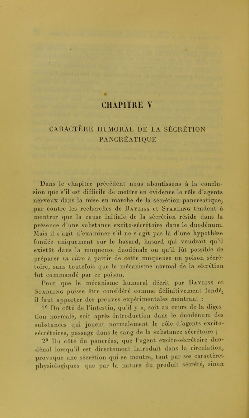 « CHAPITRE V CARACTÈRE HUMORAL DE LA SÉCRÉTION PANCRÉATIQUE Dans le chapitre précédent nous aboutissons à la conclu- sion que s’il est difficile de mettre en évidence le rôle d’agents nerveux dans la mise en marche de la sécrétion pancréatique, par contre les recherches de Bayliss et Starling tendent à montrer que la cause initiale de la sécrétion réside dans la présence d’une substance excito-sécrétoire dans le duodénum. Mais il s’agit d’examiner s’il ne s’agit pas là d’une hypothèse fondée uniquement sur le hasard, hasard qui voudrait qu’il existât dans la muqueuse duodénale ou qu’il fût possible de préparer in vitro à partir de cette muqueuse un poison sécré- toire, sans toutefois que le mécanisme normal de la sécrétion fut commandé par ce poison. Pour que le mécanisme humoral décrit par Bayliss et Starlixg puisse être considéré comme définitivement fondé, il faut ajiporter des preuves expérimentales montrant : 1° Du côté de l’intestin, qu’il y a, soit au cours de la diges- tion normale, soit après introduction dans le duodénum des substances qui jouent normalement le rôle d’agents excito- sécrétoires, passage dans le sang de la substance sécrétoire ; 2® Du côté du pancréas, que l’agent excito-sécrétoire duo- dénal lorsqu’il est directement introduit dans la circidalion, provoque une sécrétion qui se montre, tant par ses caractères physiologiques <^ue ]>ar la nature du produit sécrété, sinon