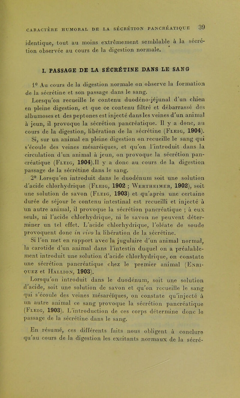 identique, tout au moins extrêmement semblable à la sécré- tion observée au cours de la digestion normale. I. PASSAGE DE LA SÉCRÉTINE DANS LE SANG 1® Au cours de la digestion normale on observe la formation de la sécrétine et son passage dans le sang. Lorsqu'on recueille le contenu duodéno-jéjunal d’un chien en pleine digestion, et que ce contenu filtré et débarrassé des albumoses et des peptones est injecté dans les veines d’un animal à jeun, il provoque la sécrétion pancréatique. Il y a donc, au cours de la digestion, libération de la sécrétine (Fleig, 1904). Si, sur un animal en pleine digestion on recueille le sang qui s’écoule des veines mésaréiques, et qu’on l’introduit dans la circulation d’un animal à jeun, on provoque la sécrétion pan- créatique (Fleig, 1904),Il y a donc au cours de la digestion passage de la sécrétine dans le sang. 2*^ Lorsqu’on introduit dans le duodénum soit une solution d’acide chlorhydrique (Fleig, 1902 ; Wertiieimeb, 1902), soit une solution de savon (Fleig, 1903) et qu’après une certaine durée de séjour le contenu intestinal est recueilli et injecté à un autre animal, il provoque la sécrétion pancréatique ; à eux seuls, ni l’acide chlorhydrique, ni le savon ne peuvent déter- miner un tel effet. L’acide chlorhydrique, l’oléate de soude provoquent donc in vivo la libération de la sécrétine. Si r on met en rapport avec la jugulaire d’un animal normal, la carotide d’un animal dans l’intestin duquel on a préalable- ment introduit une solution d’acide chlorhydrique, on constate une sécrétion pancréatique chez le premier animal (Enri- QUEz et Hallion, 1903). Lorsqu on introduit dans le duodénum, soit une solution ,d acide, soit une solution de savon et qu’on recueille le sang qui s’écoule des veines mésaréïques, on constate qu’injecté à un autre animal ce sang provoque la sécrétion pancréatique (fLEiG, 1903). L’introduction de ces corps détermine donc le passage de la sécrétine dans le sang. En résumé, ces differents faits nous obligent a conclure qu’au cours de la digestion les excitants normaux de la sécré-