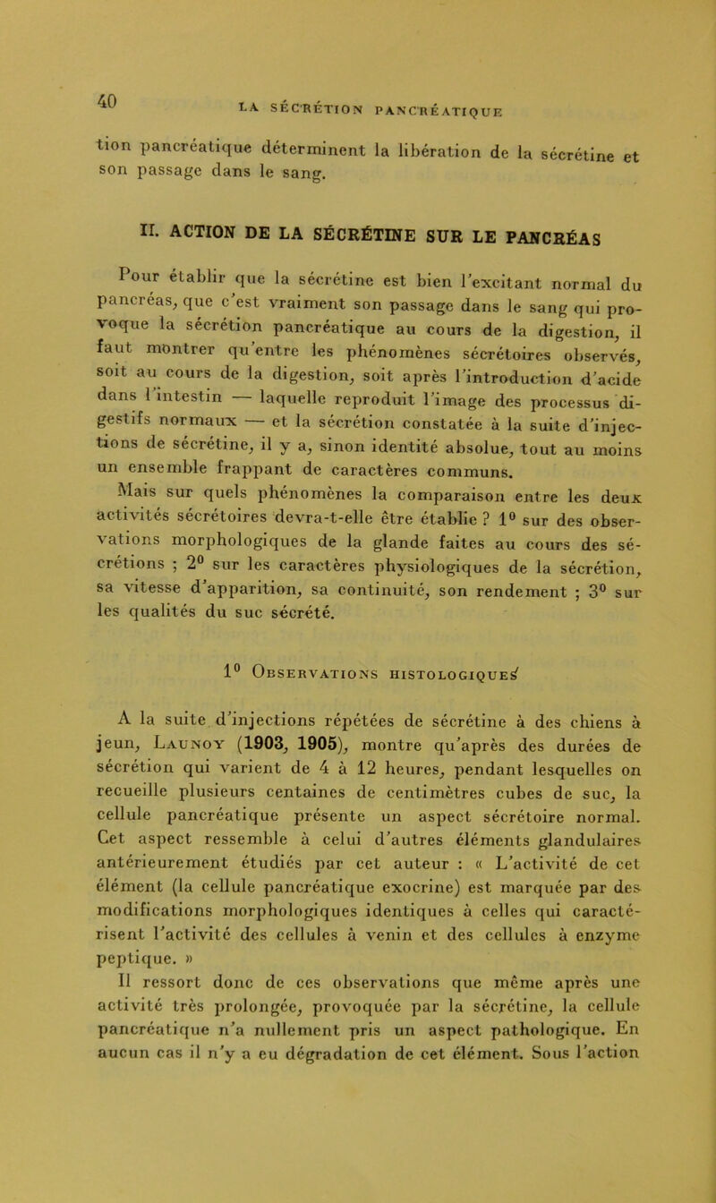 tion pancréatique déterminent la libération de la sécrétine et son passage dans le sang. II. ACTION DE LA SÉCRÉTINE SUR LE PANCRÉAS Pour établir que la sécrétine est bien l’excitant normal du pancréas^ que c est vraiment son passage dans le sang qui pro- voque la sécrétion pancréatique au cours de la digestion, il faut montrer qu entre les phénomènes sécrétoires observés, soit au cours de la digestion, soit après l’introduction d’acide dans l’intestin — laquelle reproduit l’image des processus di- gestifs normaux — et la sécrétion constatée à la suite d’injec- tions de sécrétine, il y a, sinon identité absolue, tout au moins un ensemble frappant de caractères communs. Mais sur quels phénomènes la comparaison entre les deux activités secretoires devra-t-elle etre établie ? 1® sur des obser- vations morphologiques de la glande faites au cours des sé- crétions 5 2*^ sur les caractères physiologiques de la sécrétion, sa vitesse d’apparition, sa continuité, son rendement ; 3° sur les qualités du suc sécrété. 1° Observations histologique^ A la suite d’injections répétées de sécrétine à des chiens à jeun, Launoy (1903, 1905), montre qu’après des durées de sécrétion qui varient de 4 à 12 heures, pendant lesquelles on recueille plusieurs centaines de centimètres cubes de suc, la cellule pancréatique présente un aspect sécrétoire normal. Cet aspect ressemble à celui d’autres éléments glandulaires antérieurement étudiés par cet auteur : « L’activité de cet élément (la cellule pancréatique exocrine) est marquée par des modifications morphologiques identiques à celles qui caracté- risent l’activité des cellules à venin et des cellules à enzyme peptique. » Il ressort donc de ces observations que même après une activité très prolongée, provoquée par la sécrétine, la cellule pancréatique n’a nullement pris un aspect pathologique. En aucun cas il n’y a eu dégradation de cet élément. Sous l’action