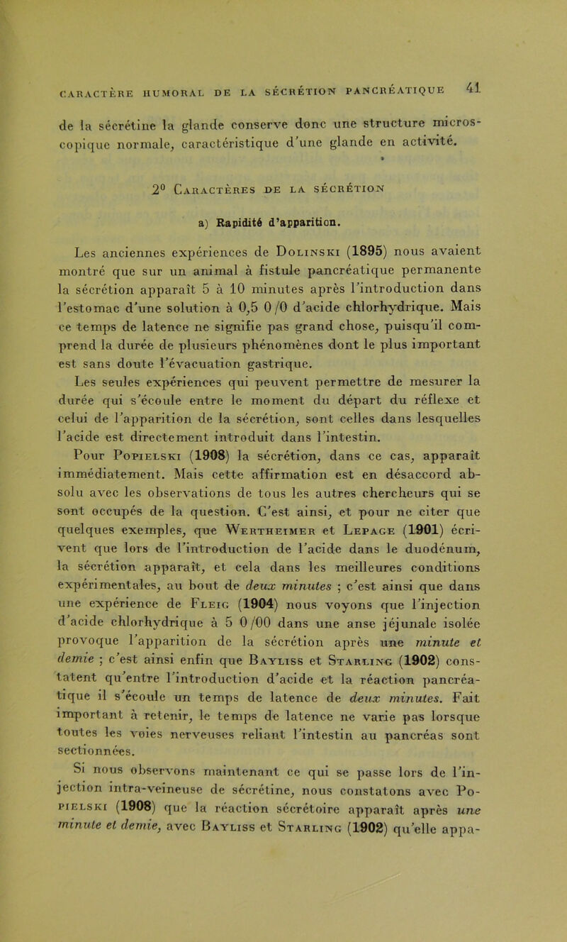de la sécrétine la glande conserve donc une structure micros- copiquc normale, caractéristique d une glande en activité. 2® Caractères de la sécrétion a) Rapidité d’apparition. Les anciennes expériences de Dolinski (1895) nous avaient montré que sur un animal à fistule pancréatique permanente la sécrétion apparaît 5 à 10 minutes après l’introduction dans l'estomac d'une solution à 0,5 0/0 d'acide chlorhydrique. Mais ce temps de latence ne signifie pas grand chose, puisqu’il com- prend la durée de plusieurs phénomènes dont le plus important est sans doute l'évacuation gastrique. Les seules expériences qui peuvent permettre de mesurer la durée qui s’écoule entre le moment du départ du réflexe et celui de l'apparition de la sécrétion, sont celles dans lesquelles l’acide est directement introduit dans l’intestin. Pour Popielski (1908) la sécrétion, dans ce cas, apparaît immédiatement. Mais cette affirmation est en désaccord ab- solu avec les observations de tous les autres chercheurs qui se sont occupés de la question. C'est ainsi, et pour ne citer que quelques exemples, que Wertheimer et Lepage (1901) écri- vent que lors de l'introduction de l’acide dans le duodénum, la sécrétion apparaît, et cela dans les meilleures conditions expérimentales, au bout de deux minutes ; c'est ainsi que dans une expérience de Fleig (1904) nous voyons que l'injection d acide chlorhydrique à 5 0/00 dans une anse jéjunale isolée provoque l’apparition de la sécrétion après une minute et demie ; c’est ainsi enfin que Bayliss et Starling (1902) cons- tatent qu’entre l'introduction d'acide et la réaction pancréa- tique il s’écoule un temps de latence de deux minutes. Fait important à retenir, le temps de latence ne varie pas lorsque toutes les voies nerveuses reliant l’intestin au pancréas sont sectionnées. Si nous observons maintenant ce qui se passe lors de l'in- jection intra-veineuse de sécrétine, nous constatons avec Po- pielski (1908) que la réaction sécrétoire apparaît après une minute et demie^ avec Bayliss et Starling (1902) qu'elle appa-