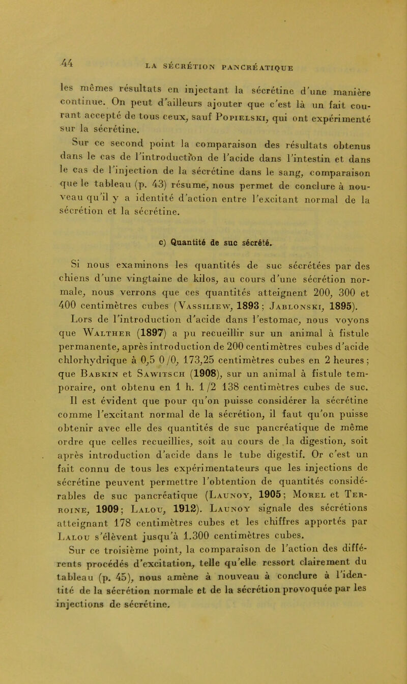 les mêmes résultats en injectant la sécrétine d une mam'ère continue. On peut d’ailleurs ajouter que c'est là un fait cou- rant accepté de tous ceux_, sauf Popielski, qui ont expérimenté sur la sécrétine. Sur ce second point la comparaison des résultats obtenus dans le cas de 1 introductfbn de l’acide dans l’intestin et dans le cas de 1 injection de la sécrétine dans le sang^ comparaison que le tableau (p. 43) résume, nous permet de conclure à nou- veau qu il y a identité d’action entre l’excitant normal de la sécrétion et la sécrétine. c) Quantité de suc sécrété. Si nous examinons les quantités de suc sécrétées par des chiens d’une vingtaine de kilos, au cours d’une sécrétion nor- male, nous verrons que ces quantités atteignent 200, 300 et 400 centimètres cubes (Vassiliew, 1893; Jablonski, 1895). Lors de l’introduction d’acide dans l’estomac, nous voyons que Walther (1897) a pu recueillir sur un animal à fistule permanente, après introduction de 200 centimètres cubes d’acide chlorhydrique à 0,5 0 /O, 173,25 centimètres cubes en 2 heures ; que Babkin et Sawitsch (1908), sur un animal à fistule tem- poraire, ont obtenu en 1 h. 1 /2 138 centimètres cubes de suc. Il est évident que pour qu’on puisse considérer la sécrétine cornme l’excitant normal de la sécrétion, il faut qu’on puisse obtenir avec elle des quantités de suc pancréatique de même ordre que celles recueillies, soit au cours de la digestion, soit après introduction d’acide dans le tube digestif. Or c’est un fait connu de tous les expérimentateurs que les injeetions de sécrétine peuvent permettre l’obtention de quantités considé- rables de suc pancréatique (Launoy, 1905; Morel et Ter- RoiNE, 1909; Lalou, 1912). Launoy signale des sécrétions atteignant 178 centimètres cubes et les chiffres apportés par Lalou s’élèvent jusqu’à 1.300 centimètres cubes. Sur ce troisième point, la comparaison de 1 action des diffé- rents procédés d’excitation, telle qu’elle ressort clairement du tableau (p. 45), nous amène à nouveau à conclure à 1 iden- tité de la sécrétion normale et de la sécrétion provoquée par les injections de sécrétine.