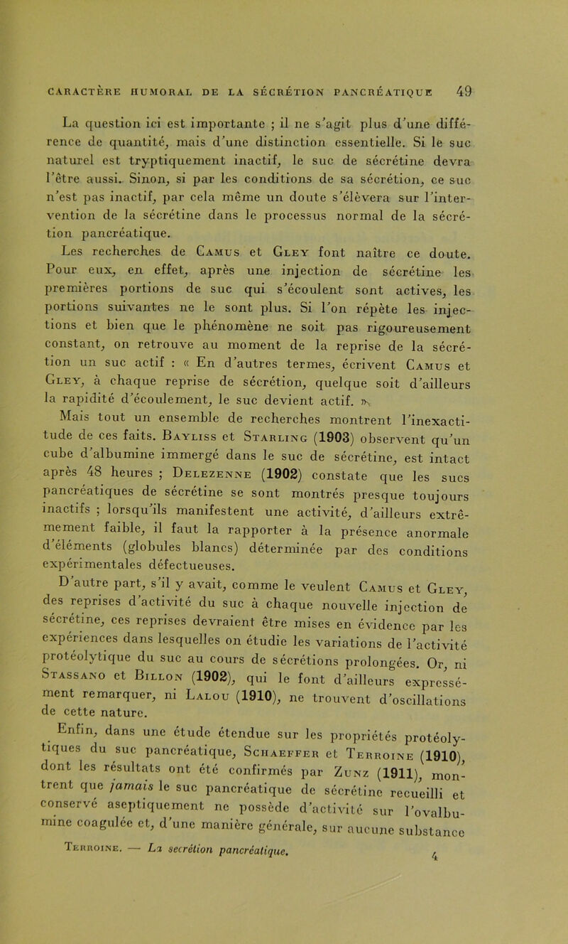 La question ici est importante ; il ne s’agit plus d’une diffé- rence de quantité, mais d’une distinction essentielle. Si le suc naturel est tryptiquement inactif, le suc de sécrétine devra l’être aussi. Sinon, si par les conditions de sa sécrétion, ce suc n’est pas inactif, par cela même un doute s’élèvera sur l’inter- vention de la sécrétine dans le jDrocessus normal de la sécré- tion pancréatique. Les recherches de Camus et Gley font naître ce doute. Pour eux, en effet, après une injection de sécrétine les premières portions de suc qui s’écoulent sont actives, les portions suivantes ne le sont plus. Si l’on répète les injec- tions et bien que le phénomène ne soit pas rigoureusement constant, on retrouve au moment de la reprise de la sécré- tion un suc actif : « En d’autres termes, écrivent Camus et Gley, à chaque reprise de sécrétion, quelque soit d’ailleurs la rapidité d’écoulement, le suc devient actif. Mais tout un ensemble de recherches montrent l’inexacti- tude de ces faits. Bayliss et Starling (1903) observent qu’un cube d’albumine immergé dans le suc de sécrétine, est intact après 48 heures ; Delezenne (1902) constate que les sucs pancréatiques de sécrétine se sont montrés presque toujours inactifs ; lorsqu’ils manifestent une activité, d’ailleurs extrê- mement faible, il faut la rapporter à la présence anormale d éléments (globules blancs) déterminée par des conditions expérimentales défectueuses. D autre part, s il y avait, comme le veulent Camus et Gley, des reprises d’activité du suc à chaque nouvelle injection de sécrétine, ces reprises devraient être mises en évidence par les expéHences dans lesquelles on étudie les variations de l’activité protéolytique du suc au cours de sécrétions prolongées. Or, ni Stassano et Billon (1902), qui le font d’ailleurs expressé- ment remarquer, ni Lalou (1910), ne trouvent d’oscillations de cette nature. Enfin, dans une étude étendue sur les propriétés protéoly- tiques du suc pancréatique, Schaeffer et Terroine (1910), dont les résultats ont été confirmés par Zunz (1911), mon- trent que jamais le suc pancréatique de sécrétine recueilli et conservé aseptiquement ne possède d’activité sur l’ovalbu- mine coagulée et, d’une manière générale, sur aucune substance Terroine. — Li secrétion pancréatique. ,