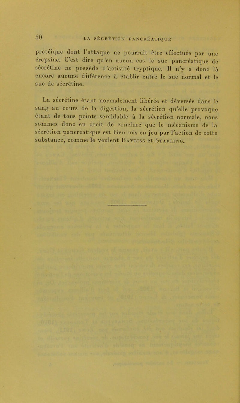 protéique dont l’attaque ne pourrait être effectuée par une érepsine. C’est dire qu’en aucun cas le suc pancréatique de sécrétine ne possède d’activité tryptique. Il n’y a donc là encore aucune diiférence à établir entre le suc normal et le suc de sécrétine. La sécrétine étant normalement libérée et déversée dans le sang au cours de la digestion^ la sécrétion qu’elle provoque étant de tous points semblable à la sécrétion normale, nous sommes donc en droit de conclure que le mécanisme de la sécrétion pancréatique est bien mis en jeu par l’action de cette substance, comme le veulent Bayliss et Starling.