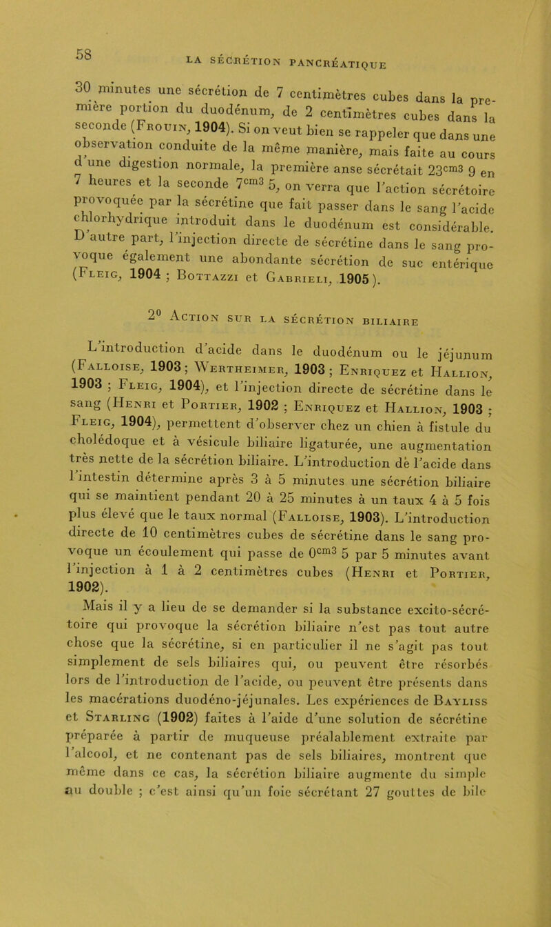 30 minutes une sécrétion de 7 centimètres cubes dans la pre- miere portion du duodénum, de 2 centimètres cubes dans la seconde (Frouin 1904). Si on veut bien se rappeler que dans une observation conduite de la même manière, mais faite au cours et une digestion normale, la première anse sécrétait 23cm3 g 7 heures et la seconde 7^-3 5^ sécrétoire provoquée par la sécrétine que fait passer dans le sang Facide c orhydrique introduit dans le duodénum est considérable. D autre part, Finjection directe de sécrétine dans le sang pro- voque également une abondante sécrétion de suc entérique (ULEIG, 1904; Bottazzi et Gabrielt, 1905). 2® Action sur la sécrétion biliaire L introduction d acide dans le duodénum ou le jéjunum (Falloise, 1903; Wertheimer, 1903; Enriquez et Hallion, 1903 ; Fleig, 1904), et l'injection directe de sécrétine dans le sang (Henri et Portier, 1902 ; Enriquez et Hallion, 1903 ; Fleig, 1904), permettent d observer chez un chien à fistule du cholédoque et à vésicule biliaire ligaturée, une augmentation très nette de la sécrétion biliaire. L'introduction dé l'acide dans 1 intestin détermine après 3 à 5 minutes une sécrétion biliaire qui se maintient pendant 20 à 25 minutes à un taux 4 à 5 fois plus élevé que le taux normal (Falloise, 1903). L'introduction directe de 10 centimètres cubes de sécrétine dans le sang pro- voque un écoulement qui passe de 0‘=^3 5 5 minutes avant l'injection à 1 à 2 centimètres cubes (Henri et Portier, 1902). Mais il y a lieu de se demander si la substance excito-sécré- toire qui provoque la sécrétion biliaire n'est pas tout autre chose que la secretine, si en particulier il ne s'agit pas tout simplement de sels biliaires qui, ou peuvent être résorbés lors de 1 introduction de l'acide, ou jieuvent être présents dans les macérations duodéno-jéjunales. Les expériences de Bayliss et Starling (1902) faites à l'aide d'une solution de sécrétine X>réparée à partir de muqueuse préalablement extraite par 1 alcool, et ne contenant pas de sels biliaires, montrent que même dans ce cas, la sécrétion biliaire augmente du siinjilc au double ; c'est ainsi qu'un foie sécrétant 27 gouttes de bile