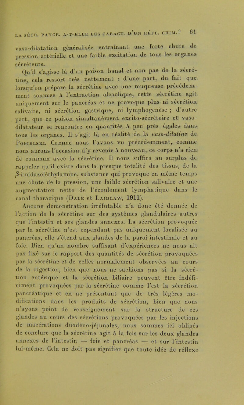 vaso-dilatalioii généralisée entraînant une forte chute de pression artérielle et une faible excitation de tous les organes sécréteurs. Qu'il s’agisse là d'un poison banal et non pas de la sécré- tine, cela ressort très nettement : d’une part_, du fait que lorsqu’on prépare la sécrétine avec une muqueuse précédem- ment soumise à l’extraction alcoolique^ cette sécrétine agit uniquement sur le pancréas et ne provoque plus ni sécrétion salivaire, ni sécrétion gastrique, ni lymphogenèse ; d’autre part, que ce poison simultanément excito-sécrétoire et vaso- dilatateur se rencontre en quantités à peu près égales dans tous les organes. Il s’agit là en réalité de la vaso-dilatine de PopiELSKi. Comme nous l’avons vu précédemment, comme nous aurons l’occasion d’y revenir à nouveau, ce corps n’a rien de commun avec la sécrétine. Il nous suffira au surplus de rappeler qu’il existe dans la presque totalité des tissus, de la /3-imidazoléthylamine, substance qui provoque en même temps une chute de la pression, une faible sécrétion salivaire et une augmentation nette de l’écoulement lymphatique dans le canal thoracique (Dale et Laxdlaw, 1911). Aucune démonstration irréfutable n’a donc été donnée de l’action de la sécrétine sur des systèmes glandulaires autres que l’intestin et ses glandes annexes. La sécrétion provoquée par la sécrétine n’est cependant pas uniquement localisée au pancréas, elle s’étend aux glandes de la paroi intestinale et au foie. Bien qu’un nombre suffisant d’expériences ne nous ait pas fixé sur le rapport des quantités de sécrétion provoquées par la sécrétine et de celles normalement observées au cours de la digestion, bien que nous ne sachions pas si la sécré- tion entérique et la sécrétion biliaire peuvent être indéfi- niment provoquées par la sécrétine comme l’est la sécrétion pancréatique et en ne présentant que de très légères mo- dilications dans les produits de sécrétion, bien que nous n’ayons point de renseignement sur la structure de ces glandes au cours des sécrétions provoquées par les injections de macérations duodéno-jéjunales, nous sommes ici obligés de conclure que la sécrétine agit à la fois sur les deux glandes annexes de l’intestin — foie et pancréas — et sur l’intestin lui-même. Cela ne doit pas signifier que toute idée de réflexe