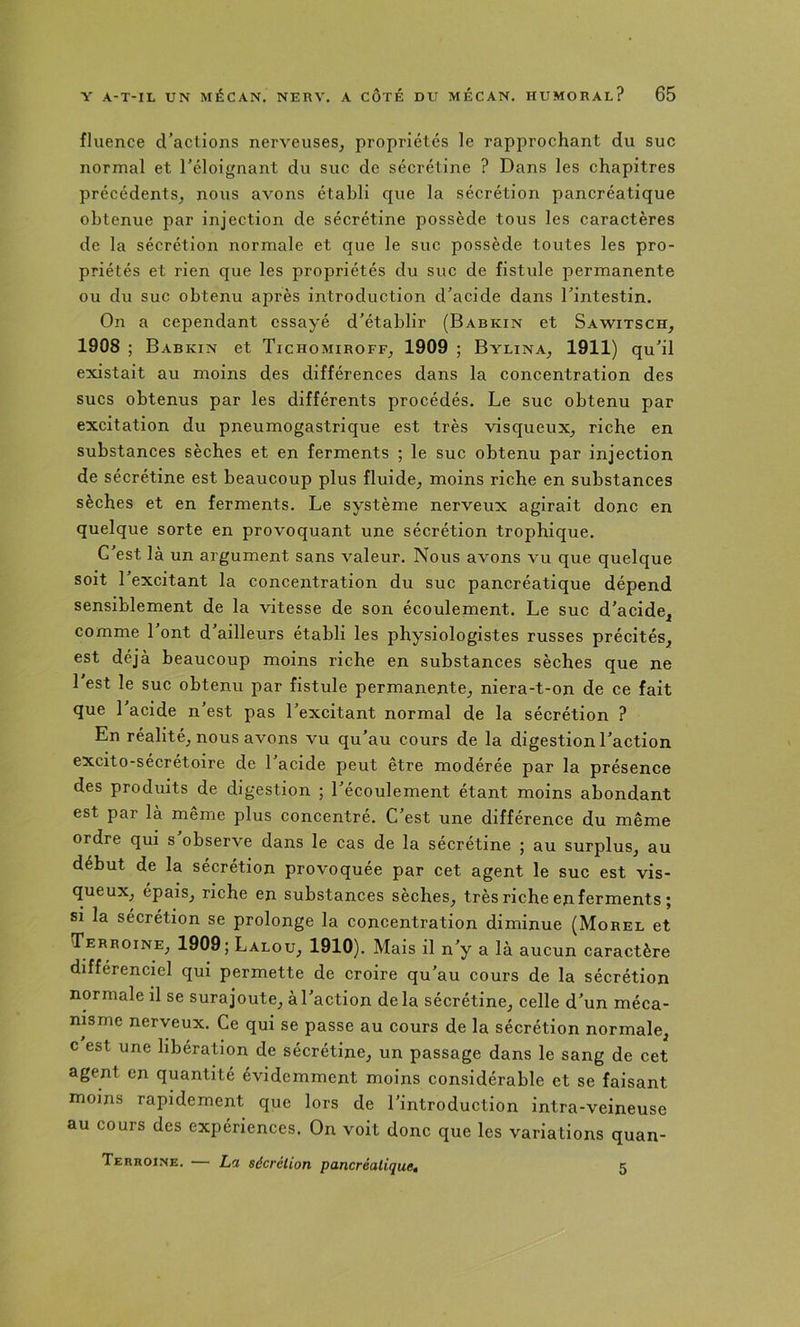 fluence d’actions nerveuses^ propriétés le rapprochant du suc normal et l’éloignant du suc de sécrétine ? Dans les chapitres précédents^ nous avons établi que la sécrétion pancréatique obtenue par injection de sécrétine possède tous les caractères de la sécrétion normale et que le suc possède toutes les pro- priétés et rien que les propriétés du suc de fistule permanente ou du suc obtenu après introduction d’acide dans l’intestin. On a cependant essayé d’établir (Babkin et Sawitsch^ 1908 ; Babkin et Tichomiroff, 1909 ; Bylina^ 1911) qu’il existait au moins des différences dans la concentration des sucs obtenus par les différents procédés. Le suc obtenu par excitation du pneumogastrique est très visqueux^ riche en substances sèches et en ferments ; le suc obtenu par injection de sécrétine est beaucoup plus fluide^ moins riche en substances sèches et en ferments. Le système nerveux agirait donc en quelque sorte en provoquant une sécrétion trophique. C’est là un argument sans valeur. Nous avons vu que quelque soit l’excitant la concentration du suc pancréatique dépend sensiblement de la vitesse de son écoulement. Le suc d’acide^ comme l’ont d’ailleurs établi les physiologistes russes précités^^ est déjà beaucoup moins riche en substances sèches que ne l'est le suc obtenu par fistule permanente_, niera-t-on de ce fait que 1 acide n est pas l’excitant normal de la sécrétion ? En réalité^ nous avons vu qu’au cours de la digestion l’action excito-sécrétoire de l’acide peut être modérée par la présence des produits de digestion ; l’écoulement étant moins abondant est par là même plus concentré. C’est une différence du même ordre qui s observe dans le cas de la sécrétine ; au surplus^ au début de la sécrétion provoquée par cet agent le suc est vis- queux^ épais^ riche en substances sèches^ très riche en ferments ; si la sécrétion se prolonge la concentration diminue (Morel et Terroine^ 1909; Lalou^ 1910), Mais il n’y a là aucun caractère différenciel qui permette de croire qu’au cours de la sécrétion normale il se surajoute^ à l’action delà sécrétine^ celle d’un méca- nisme nerveux. Ce qui se passe au cours de la sécrétion normale, c est une libération de sécrétine, un passage dans le sang de cet agent en quantité évidemment moins considérable et se faisant moins rapidement que lors de l’introduction intra-veineuse au cours des expériences. On voit donc que les variations quan- Terroine. — La sécrétion pancréatique, 5