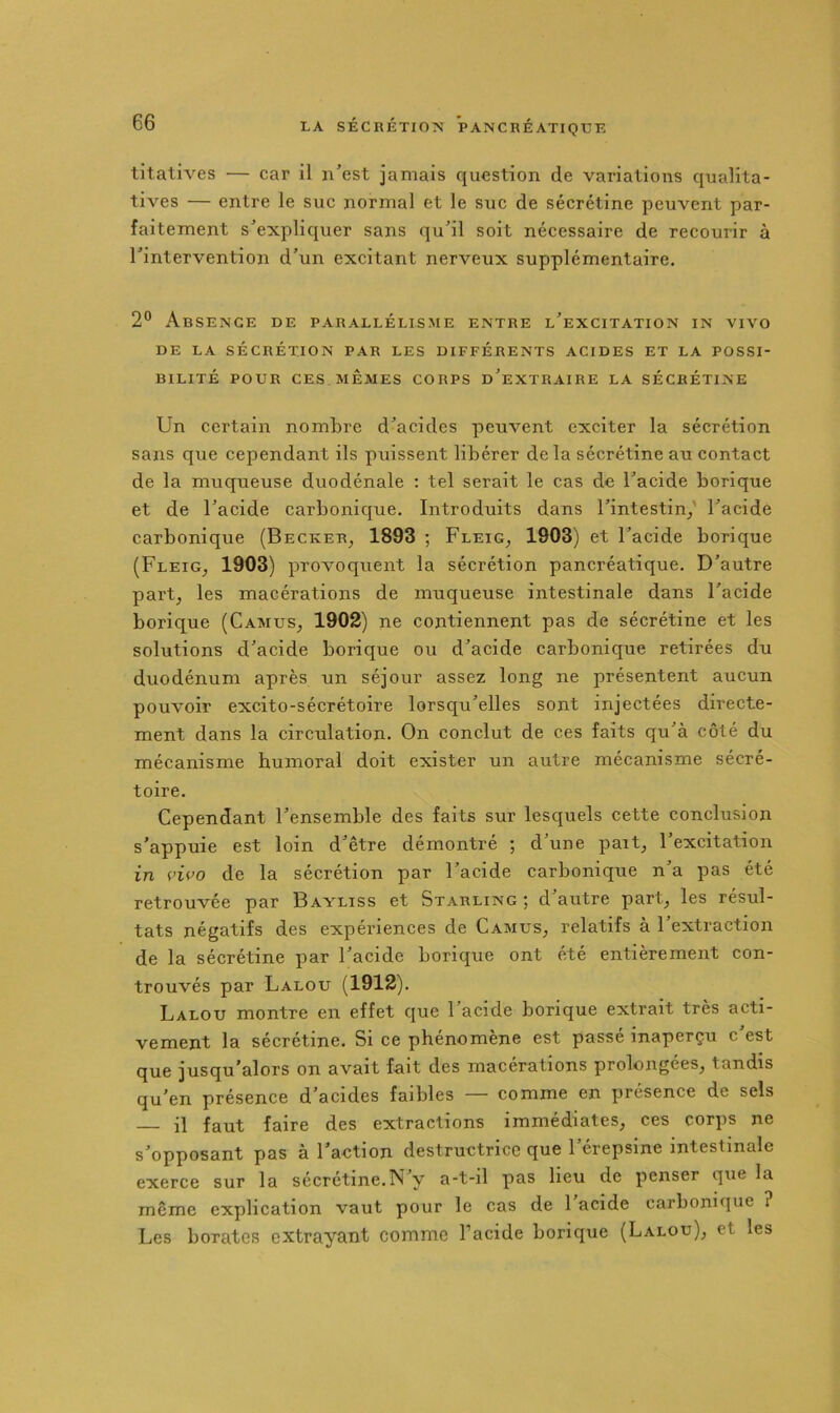 titatives — car il n’est jamais question de variations qualita- tives — entre le suc normal et le suc de sécrétine peuvent par- faitement s’expliquer sans qu’il soit nécessaire de recourir à l’intervention d’un excitant nerveux supplémentaire. 2® Absence de parallélisme entre l’excitation in vivo DE LA sécrétion PAR LES DIFFÉRENTS ACIDES ET LA POSSI- BILITÉ POUR CESMÊMES CORPS d’eXTRAIRE LA SÉCRÉTINE Un certain nombre d’acides peuvent exciter la sécrétion sans que cependant ils puissent libérer de la sécrétine au contact de la muqueuse duodénale : tel serait le cas de l’acide borique et de l’acide carbonique. Introduits dans l’intestin/ l’acide carbonique (Becker^ 1893 ; Fleig^ 1903) et l’acide borique (Fleig, 1903) provoquent la sécrétion pancréatique. D’autre part, les macérations de muqueuse intestinale dans l’acide borique (Camus, 1902) ne contiennent pas de sécrétine et les solutions d’acide borique ou d’acide carbonique retirées du duodénum après un séjour assez long ne présentent aucun pouvoir excito-sécrétoire lorscju’elles sont injectées directe- ment dans la circulation. On conclut de ces faits qu’à côté du mécanisme humoral doit exister un autre mécanisme sécré- toire. Cependant l’ensemble des faits sur lesquels cette conclusion s’appuie est loin d’être démontré ; d’une paît, l’excitation in i’ivo de la sécrétion par l’acide carbonique n’a pas été retrouvée par Bayliss et Starling ; d’autre part, les résul- tats négatifs des expériences de Camus, relatifs à l’extraction de la sécrétine par l’acide borique ont été entièrement con- trouvés par Lalou (1912). Lalou montre en effet que l’acide borique extrait très acti- vement la sécrétine. Si ce phénomène est passé inaperçu c est que jusqu’alors on avait fait des macérations prolongées, tandis qu’en présence d’acides faibles — comme en présence de sels il faut faire des extractions immédiates, ces corps ne s’opposant pas à l’action destructrice que 1 érepsine intestinale exerce sur la sécrétine.N’y a-t-il pas lieu de penser que la même explication vaut pour le cas de 1 acide carbonique ? Les borates extrayant comme l’acide borique (Lalou), et les