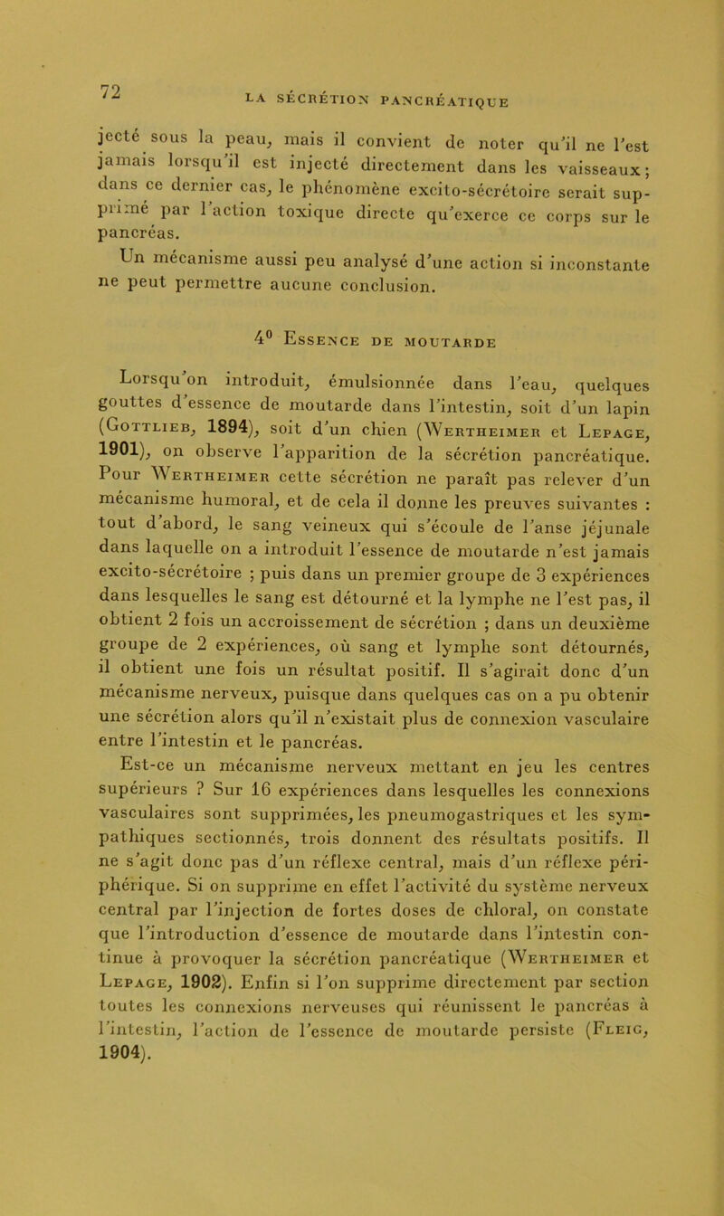 jecté SOUS la peau, mais il convient de noter qu'il ne Test jamais lorsqu'il est injecté directement dans les vaisseaux; dans ce dernier cas, le phénomène excito-sécréloirc serait sup- piimé par 1 action toxique directe qu'exerce ce corps sur le pancréas. Un mécanisme aussi peu analysé d'une action si inconstante ne peut permettre aucune conclusion. 4” Essence de moutarde Lorsqu on introduit, émulsionnée dans l'eau, quelques gouttes d essence de moutarde dans l'intestin, soit d'un lapin (Gottlieb, 1894), soit d'un chien (Wertheimer et Lepage, 1901), on observe 1 apparition de la sécrétion pancréatique. Pour Wertheimer cette sécrétion ne paraît pas relever d'un mécanisme humoral, et de cela il donne les preuves suivantes : tout d abord, le sang veineux qui s'écoule de l'anse jéjunale dans laquelle on a introduit l'essence de moutarde n'est jamais excito-sécrétoire ; puis dans un premier groupe de 3 expériences dans lesquelles le sang est détourné et la lymphe ne l'est pas, il obtient 2 fois un accroissement de sécrétion ; dans un deuxième groupe de 2 expériences, où sang et lymphe sont détournés, il obtient une fois un résultat positif. Il s'agirait donc d'un mécanisme nerveux, puisque dans quelques cas on a pu obtenir une sécrétion alors qu'il n'existait plus de connexion vasculaire entre l'intestin et le pancréas. Est-ce un mécanisme nerveux mettant en jeu les centres supérieurs ? Sur 16 expériences dans lesquelles les connexions vasculaires sont supprimées, les pneumogastriques et les sym- pathiques sectionnés, trois donnent des résultats positifs. Il ne s'agit donc pas d'un réflexe central, mais d'un réflexe péri- phérique. Si on supprime en effet l'activité du système nerveux central par l'injection de fortes doses de chloral, on constate que l'introduction d'essence de moutarde dans l'intestin con- tinue à provoquer la sécrétion pancréatique (Wertheimer et Lepage, 1902). Enfin si l'on supprime directement par section toutes les connexions nerveuses qui réunissent le pancréas à l'intestin, l'action de l'essence de moutarde persiste (Fleig, 1904).