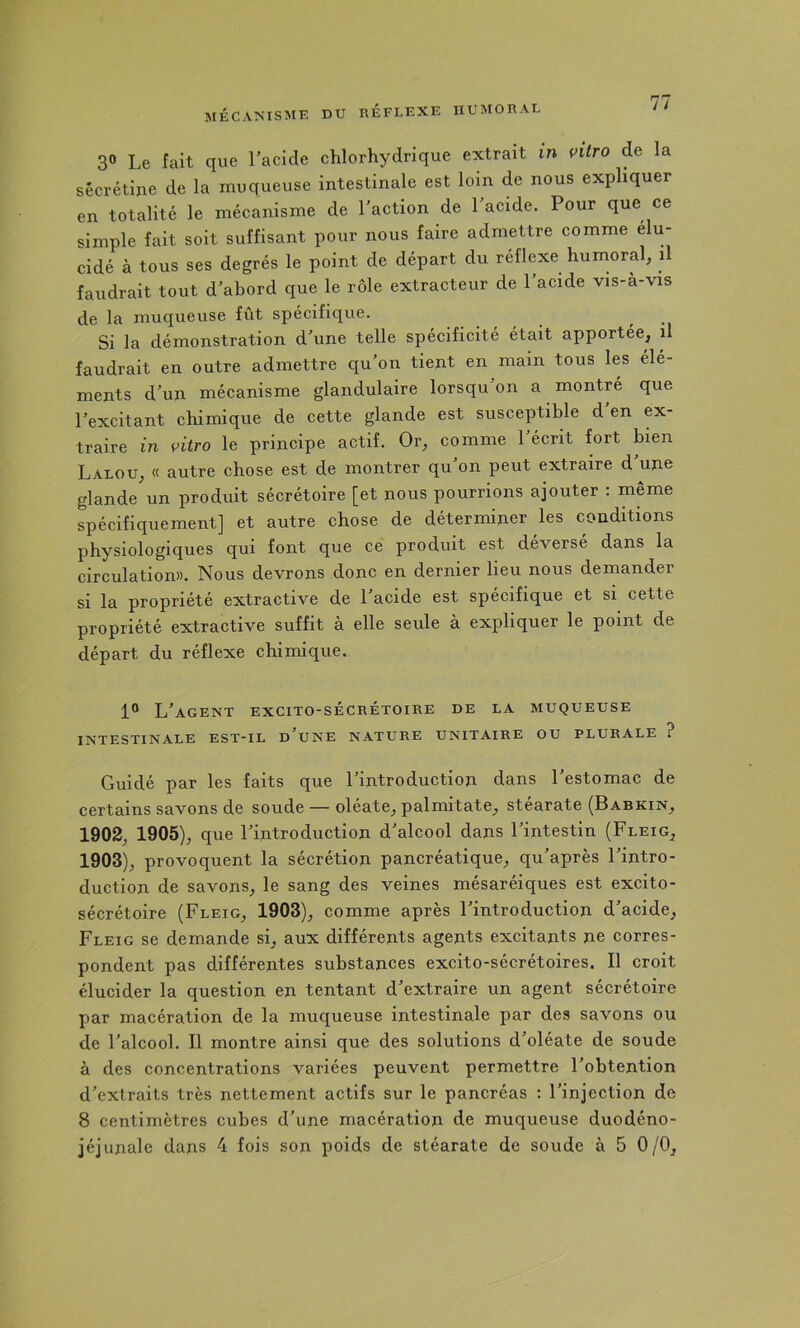 30 Le fait que l'acide chlorhydrique extrait in vitro de la sécrétine de la muqueuse intestinale est loin de nous expliquer en totalité le mécanisme de l'action de l'acide. Pour que ce simple fait soit suffisant pour nous faire admettre comme élu- cidé à tous ses degrés le point de départ du reflexe humoral, il faudrait tout d'abord que le rôle extracteur de l'acide vis-à-vis de la muqueuse fîit spécifique. Si la démonstration d'une telle spécificité était apportée, il faudrait en outre admettre qu'on tient en main tous les élé- ments d'un mécanisme glandulaire lorsqu'on a montré que l'excitant chimique de cette glande est susceptible d en ex- traire in vitro le principe actif. Or, comme l'écrit fort bien Lalou, « autre chose est de montrer qu'on peut extraire d'une glande un produit sécrétoire [et nous pourrions ajouter : même spécifiquement] et autre chose de déterminer les conditions physiologiques qui font que ce produit est deverse dans la circulation». Nous devrons donc en dernier lieu nous demander si la propriété extractive de l'acide est spécifique et si cette propriété extractive suffit à elle seule à expliquer le point de départ du réflexe chimique. 1° L'agent excito-sécrétoire de la muqueuse INTESTINALE EST-IL d'uNE NATURE UNITAIRE OU PLURALE ? Guidé par les faits que l'introduction dans l'estomac de certains savons de soude — oleate, palmitate, stéarate (Babkin, 1902, 1905), que l'introduction d'alcool dans l'intestin (Fleig, 1903), provoquent la sécrétion pancréatique, qu'après l'intro- duction de savons, le sang des veines mésaréiques est excito- sécrétoire (Fleig, 1903), comme après l'introduction d'acide, Fleig se demande si, aux différents agents excitants ne corres- pondent pas différentes substances excito-sécrétoires. Il croit élucider la question en tentant d'extraire un agent sécrétoire par macération de la muqueuse intestinale par des savons ou de l'alcool. Il montre ainsi que des solutions d'oléate de soude à des concentrations variées peuvent permettre l'obtention d'extraits très nettement actifs sur le pancréas : l'injection de 8 centimètres cubes d'une macération de muqueuse duodéno-